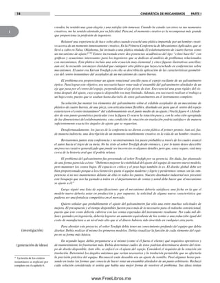 1
18 CINEMÁTICA DE MECANISMOS PARTE I
creador, he sentido una gran alegría y una satisfacción inmensa. Cuando he estado con otros en sus momentos
creativos, me he sentido alentado por su felicidad. Para mí, el momento creativo es la recompensa más grande
que proporciona la profesión de ingeniero.
Relataré una experiencia de hace ocho años cuando escuché una plática impartida por un hombre creati-
vo acerca de un momento inmensamente creativo. En la Primera Conferencia de Mecanismos Aplicados, que se
llevó a cabo en Tulsa, Oklahoma, fui invitado a una plática titulada El eslabonamiento de cuatro barras como
un mecanismo de ajuste.[11] Estuvo incrustada entre dos ponencias académicas del tipo “cómo hacerlo” con
gráficas y ecuaciones interesantes para los ingenieros que se dedican al análisis de problemas relacionados
con mecanismos. Esta plática incluía una sola ecuación muy elemental y cinco figuras ilustrativas sencillas;
aun así, la recuerdo con mayor claridad que cualquier otra plática que haya escuchado en conferencias sobre
mecanismos. El autor era Keivan Towfigh y en ella se describía la aplicación de las características geométri-
cas del centro instantáneo del acoplador de un mecanismo de cuatro barras.
El problema era proporcionar un ajuste rotacional sencillo para el espejo oscilante de un galvanómetro
óptico. Para lograr este objetivo, era necesario hacer rotar todo el ensamble del galvanómetro alrededor de un
eje que pasa por el centro del espejo, perpendicular al eje pivote de éste. Era esencial una gran rigidez del sis-
tema después del ajuste, cuyo espacio disponible era muy limitado. Además, era necesario realizar el trabajo a
un bajo costo, puesto que se usaban hasta dieciséis de estos galvanómetros en el instrumento completo.
Su solución fue montar los elementos del galvanómetro sobre el eslabón acoplador de un mecanismo de
plástico de cuatro barras, de una pieza, con articulaciones flexibles, diseñado así para que el centro del espejo
estuviera en el centro instantáneo* del eslabonamiento en el punto medio de su ajuste. (Vea la figura 4.) Alrede-
dor de este punto geométrico particular (vea la figura 1) ocurre la rotación pura y, con la selección apropiada
de las dimensiones del eslabonamiento, esta condición de rotación sin traslación podría satisfacer de manera
suficientemente exacta los ángulos de ajuste que se requerían.
Desafortunadamente, los jueces de la conferencia no dieron a esta plática el primer premio. Aun así, fue,
de manera indirecta, una descripción de un momento notablemente creativo en la vida de un hombre creativo.
Revisaremos juntos esta conferencia y reconstruiremos los pasos probables a través de los cuales avanzó
el autor hacia el logro de su meta. No he visto al señor Towfigh desde entonces, y por lo tanto deseo describir
un proceso creativo generalizado que puede ser incorrecto en algunos detalles pero que, estoy seguro, está muy
cerca de la historia real que él podría relatar.
El problema del galvanómetro fue presentado al señor Towfigh por su gerencia. Sin duda, fue planteado
de una forma parecida a ésta: “Debemos mejorar la estabilidad del ajuste del equipo de nuestro nuevo modelo,
pero mantener los costos bajos. El espacio es crítico y el peso bajo también lo es. El diseño global debe ser
bien proporcionado porque a los clientes les gusta el equipo moderno y ligero y perderemos ventas con la com-
petencia si no nos mantenemos delante de ella en todos los puntos. Nuestro diseñador industrial nos presentó
este bosquejo que nos ha gustado a todos en el departamento de ventas y usted debe hacer que el mecanismo
se ajuste a él.”
Luego siguió una lista de especificaciones que el mecanismo debería satisfacer, una fecha en la que el
modelo nuevo debería estar en producción y, por supuesto, la solicitud de alguna nueva característica que
pudiera ser una fortaleza competitiva en el mercado.
Quiero señalar que probablemente el ajuste del galvanómetro fue sólo una entre muchas solicitudes de
mejora. El presupuesto y el tiempo disponibles fueron poco más de lo necesario para el rediseño convencional,
puesto que este costo debería cubrirse con las ventas esperadas del instrumento resultante. Por cada mil dó-
lares gastados en ingeniería, debería lograrse un aumento equivalente de las ventas o una reducción igual del
costo de manufactura a un nivel más alto que si el dinero hubiera sido invertido en cualquier otra parte.
Para abordar este proyecto, el señor Towfigh debía tener un conocimiento profundo del equipo que debía
diseñar. Debía realizar él mismo los primeros modelos. Debía visualizar la función de cada elemento del equi-
po en su forma más básica.
En segundo lugar, debía preguntarse a sí mismo (como si él fuera el cliente) qué requisitos operativos y
de mantenimiento lo frustrarían más. Debía determinar cuáles de éstos podrían determinarse dentro del tiem-
po de diseño disponible. Ante ello, se enfocó en el ajuste del espejo. Consideró el requisito de la rotación sin
traslación. Determinó los ángulos máximos que serían necesarios y la traslación permisible que no afectaría
la precisión práctica del equipo. Reconoció cuán deseable era un ajuste de tornillo. Pasó algunas horas pen-
sando en todas las formas que conocía de hacer rotar un ensamble alrededor de un punto arbitrario. Rechazó
cada solución considerada si sentía que había una mejor forma de resolver el problema. Sus ideas tenían
* La teoría de los centros
instantáneos se explicará por
completo en el capítulo 6.
(investigación)
(generación de ideas)
Norton01.indd 18Norton01.indd 18 1/29/09 6:36:54 PM1/29/09 6:36:54 PM
www.FreeLibros.me
 