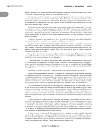 1
20 CINEMÁTICA DE MECANISMOS PARTE I
palabras que escuchó en la escuela deben describir elementos reales que tengan significado físico y visual.
F = ma debe traer a su mente una imagen tan vívida que pueda tocarse.
Si una persona decide ser diseñador, su capacitación debe proporcionarle una curiosidad continua por
conocer cada máquina que vea funcionar. El diseñador debe observar sus elementos y mentalmente verlos
funcionar en conjunto, aun cuando no se estén moviendo. Siento que este tipo de conocimiento sólido y básico
se complementa con la experiencia física para construir incluso niveles más críticos en los cuales se acepta
una solución tentativa como “correcta.”
Es necesario reconocer que todos hemos tenido experiencias en las que la inspirada solución “correcta”
ha probado ser errónea en el largo plazo. Que esto suceda no descalifica el proceso sino que indica que la
creatividad se basa en el aprendizaje y que las fallas construyen una base de juicio más firme mientras el inge-
niero madura. Estos periodos de falla sólo son negativos, en el desarrollo de un ingeniero joven, cuando tienen
como resultado el temor de aceptar un nuevo desafío y tomar precauciones excesivas que limitan la repetición
del proceso creativo.
¿Cuáles son los aspectos más significativos de un currículum de ingeniería que ayudan al estudiante
potencialmente creativo a convertirse en un ingeniero verdaderamente creativo?
El primero es un conocimiento básico sólido en física, matemáticas, química y las materias relacionadas
con esta área de interés. Estos fundamentos deben tener significado físico para el estudiante y ser tan vívidos
que le permitan explicar sus pensamientos a las personas no capacitadas. Con demasiada frecuencia se usan
palabras técnicas para cubrir conceptos confusos. Éstas sirven para el ego de quien las usa en vez de ayudar
a la educación de quien las escucha.
El segundo es el crecimiento de la capacidad del estudiante para visualizar. El diseñador creativo debe
ser capaz de desarrollar una imagen mental de aquello que está inventando. El editor del libro Seeing with the
Mind’s Eye, [12] de Samuels y Samuels, dice en el prefacio:
“... La visualización es la forma en que pensamos. Antes que palabras, hubo imágenes. La visualización
es el corazón de la biocomputadora. El cerebro humano programa y se autoprograma a través de imágenes.
Montar una bicicleta, conducir un automóvil, aprender a leer, hornear un pastel, jugar golf son habilidades
que se adquieren a través del proceso de formar imágenes. La visualización es la herramienta fundamental de
la conciencia.”
Obviamente, el creador de máquinas o productos nuevos debe adquirir excelencia en esta área.
Para mí, un curso en geometría descriptiva es una parte de la capacitación de un ingeniero que mejora
su capacidad de visualizar conceptos teóricos y reproduce el resultado en forma gráfica. Esta capacidad es
esencial cuando alguien se prepara para diseñar una pieza de equipo nuevo. Primero, imagina una serie de
máquinas completas con huecos en los puntos donde están los problemas o las incógnitas. Durante este tiempo,
comienza a vislumbrar una serie de direcciones que podría tomar el desarrollo. Las mejores imágenes se regis-
tran en papel y después se revisan y comparan entre sí hasta que, finalmente, surge un concepto básico.
El tercer elemento es la construcción del conocimiento del estudiante con base en lo que puede hacerse o
ha sido hecho por otros con un conocimiento especializado diferente al que él tiene. Ésta es un área en la que
la experiencia le ayudará a través de su carrera mientras mantenga una curiosidad entusiasta. La ingeniería
creativa es un proceso de construcción. Nadie puede desarrollar un principio nuevo que implique principios
sobre los que no tiene conocimiento. El ingeniero creativo observa los problemas a la luz de lo que ha visto,
aprendido y experimentado y busca nuevas formas de combinar estos conocimientos para satisfacer una nueva
necesidad.
El cuarto elemento es el desarrollo de la capacidad del estudiante para comunicar su conocimiento a
otros. Esta comunicación no sólo debe involucrar aptitudes relacionadas con las técnicas usadas por personas
técnicas sino que debe incluir la capacidad de compartir conceptos de ingeniería con trabajadores de taller
no capacitados, gente de negocios y el público en general. Difícilmente, el ingeniero obtendrá la oportunidad
de desarrollar un concepto si no puede transmitir a quienes le rodean su entusiasmo y confianza en la idea.
Con frecuencia, se pierden ideas verdaderamente ingeniosas porque el creador no puede transferir su imagen
vívida a aquellos que podrían financiarla o comercializarla.
El quinto elemento es el desarrollo del conocimiento de un estudiante acerca del resultado físico de la
ingeniería. Entre más pueda ver máquinas reales haciendo trabajo real, más creativo podrá ser como diseña-
dor. Al estudiante de ingeniería se le debe pedir que use herramientas, haga productos, ajuste maquinaria y
visite fábricas. A través de este tipo de experiencia crece su juicio acerca de lo que hace buena a una máquina,
cuándo una aproximación es suficiente y dónde debe detenerse la optimización.
(análisis)
Norton01.indd 20Norton01.indd 20 1/29/09 6:36:55 PM1/29/09 6:36:55 PM
www.FreeLibros.me
 