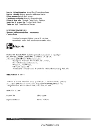 Director Higher Education: Miguel Ángel Toledo Castellanos
Director editorial: Ricardo Alejandro del Bosque Alayón
Editor sponsor: Pablo E. Roig Vázquez
Coordinadora editorial: Marcela I. Rocha Martínez
Editor de desarrollo: Edmundo Carlos Zúñiga Gutiérrez
Supervisor de producción: Zeferino García García
Traductor: Jesús Elmer Murrieta Murrieta
DISEÑO DE MAQUINARIA
Síntesis y análisis de máquinas y mecanismos
Cuarta edición
Prohibida la reproducción total o parcial de esta obra,
por cualquier medio, sin la autorización escrita del editor.
Educación
DERECHOS RESERVADOS © 2009 respecto a la cuarta edición en español por
McGRAW-HILL/INTERAMERICANA EDITORES, S.A. DE C.V.
A Subsidiary of The McGraw-Hill Companies, Inc.
Prolongación Paseo de la Reforma Núm. 1015, Torre A,
Piso 17, Colonia Desarrollo Santa Fe,
Delegación Álvaro Obregón,
C.P. 01376, México, D.F.
Miembro de la Cámara Nacional de la Industria Editorial Mexicana, Reg. Núm. 736
ISBN: 978-970-10-6884-7
Traducido de la cuarta edición de: Design of machinery: An Introduction to the Synthesis
and Analysis of Mechanisms and Machines. Copyright © MMVIII by McGraw-Hill,
All rights reserved. Previous editions: 2004, 2001, 1999, and 1992.
ISBN: 0-07-312158-4
0123456789 08765432109
Impreso en México Printed in Mexico
Preliminares.indd VIPreliminares.indd VI 1/29/09 6:35:58 PM1/29/09 6:35:58 PM
www.FreeLibros.me
 