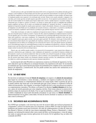 1
CAPÍTULO 1 INTRODUCCIÓN 21
Con frecuencia se dice que ha habido tanto desarrollo teórico en ingeniería en las últimas décadas que los
colegios y universidades no tienen tiempo para las bases que mencioné anteriormente. Se sugiere que la indus-
tria debería completar las áreas de práctica para las cuales las universidades no tienen tiempo, de manera que
el estudiante pueda estar expuesto a la tecnología más reciente. Hasta cierto grado entiendo y simpatizo con
esta idea, pero siento que hay un lado negativo que debe reconocerse. Si un ingeniero potencialmente creativo
sale de la universidad sin los medios para lograr algún éxito creativo cuando ingresa a su primer trabajo, su
entusiasmo por el esfuerzo creativo se frustra y su interés se agota antes de que la compañía más brillante
pueda completar sus bases. Por lo tanto, un resultado del enfoque de “posponer las bases” es quitarle al es-
tudiante de ingeniería dotado los medios para expresarse visual y físicamente. Entonces, las tareas del diseño
de máquinas son absorbidas por los graduados de escuelas técnicas y comerciales y se pierde la contribución
creativa de muchos estudiantes universitarios a productos que podrían mejorar nuestras vidas.
Como dije al principio, no todos los estudiantes de ingeniería tienen el deseo, el impulso y el entusiasmo
que son esenciales para el esfuerzo creativo. A pesar de ello, siento la profunda necesidad de mejorar el poten-
cial de aquellos que sí los tienen. Ciertamente, la expansión de la tecnología dificulta las decisiones de cursos
tanto para profesores como para estudiantes. La vanguardia del pensamiento académico tiene una atrac-
ción compulsiva tanto para quien enseña como para quien aprende. No obstante, siento que el desarrollo de
un conocimiento básico fuerte, las capacidades de visualizar, comunicar, respetar lo que se ha hecho, ver y sen-
tir maquinaria real no deben ser excluidas por la excitación de lo nuevo. Creo que puede lograrse un balance
en el currículum que mejore la creatividad latente en todos los estudiantes de ingeniería y ciencias. Esto puede
proporcionar una base firme para aquellos que intentan hacer una carrera de invención mecánica y al mismo
tiempo incluir la emoción de la tecnología nueva.
Espero que este análisis pueda ayudar a la generación de pensamiento y que proporcione algunas su-
gerencias constructivas que conduzcan a más estudiantes de ingeniería a encontrar la inmensa satisfacción
del momento creativo en el entorno industrial. Antes de escribir este artículo he pasado un tiempo considera-
ble reflexionando sobre mis años en la ingeniería y deseo terminar con el pensamiento siguiente. Para aque-
llos de nosotros que hemos tenido esos momentos durante nuestras carreras, las culminaciones exitosas de
los esfuerzos creativos permanecen entre nuestros instantes más felices.
La descripción del señor Wood de sus experiencias creativas en el diseño de ingeniería y los fac-
tores educativos que las influyeron se asemejan bastante a las experiencias del autor. Se recomienda
al estudiante que siga su prescripción para lograr una profundización completa en los conocimientos
básicos de ingeniería y comunicación. De esto puede resultar una carrera más satisfactoria en el
diseño de maquinaria.
1.12 LO QUE VIENE
En este texto se explorará el tema del diseño de máquinas con respecto a la síntesis de mecanismos
para lograr los movimientos o tareas deseadas, y también con respecto al análisis de estos meca-
nismos para determinar su comportamiento dinámico de cuerpo rígido. Sobre la premisa de que no
se puede analizar algo hasta que se ha sintetizado para que exista, primero se explorará el tema de
síntesis de mecanismos. Acto seguido, se investiga el análisis de ésos y otros mecanismos en cuanto a
su comportamiento cinemático. Por último, en la parte II se aborda el análisis dinámico de las fuer-
zas y pares de torsión generados por estas máquinas móviles. Estos temas abarcan la esencia de las
primeras etapas de un proyecto de diseño. Una vez que la cinemática y cinética se han determinado,
se habrá completado la mayor parte del diseño conceptual. Lo que resta es el diseño detallado, el
dimensionamiento de las partes contra fallas. El tema de diseño detallado se analiza en otros textos
tales como la referencia.[8]
1.13 RECURSOS QUE ACOMPAÑAN EL TEXTO
En el DVD que acompaña a este texto hay una serie de recursos útiles que incluyen programas de
computadora, archivos de muestra para esos programas, archivos PDF con todas las figuras de los
problemas que pueden usarse para resolverlos, dos atlas de eslabonamientos (el atlas de cuatro ba-
rras Hrones y Nelson y el atlas de cinco barras engranadas Zhang, Norton y Hammond), y videos
digitales con información tutorial sobre varios temas del libro, uso de programas y vistas de máqui-
nas reales en operación para mostrar aplicaciones de la teoría. En los apéndices hay un índice del
contenido del DVD.
Norton01.indd 21Norton01.indd 21 1/29/09 6:36:56 PM1/29/09 6:36:56 PM
www.FreeLibros.me
 