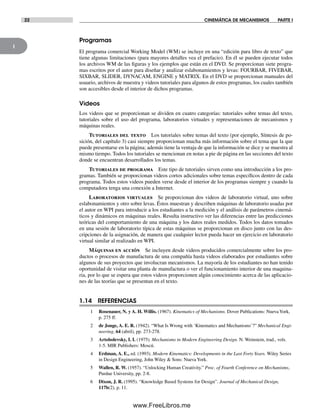 1
22 CINEMÁTICA DE MECANISMOS PARTE I
Programas
El programa comercial Working Model (WM) se incluye en una “edición para libro de texto” que
tiene algunas limitaciones (para mayores detalles vea el prefacio). En él se pueden ejecutar todos
los archivos WM de las figuras y los ejemplos que están en el DVD. Se proporcionan siete progra-
mas escritos por el autor para diseñar y analizar eslabonamientos y levas: FOURBAR, FIVEBAR,
SIXBAR, SLIDER, DYNACAM, ENGINE y MATRIX. En el DVD se proporcionan manuales del
usuario, archivos de muestra y videos tutoriales para algunos de estos programas, los cuales también
son accesibles desde el interior de dichos programas.
Videos
Los videos que se proporcionan se dividen en cuatro categorías: tutoriales sobre temas del texto,
tutoriales sobre el uso del programa, laboratorios virtuales y representaciones de mecanismos y
máquinas reales.
Tutoriales del texto Los tutoriales sobre temas del texto (por ejemplo, Síntesis de po-
sición, del capítulo 3) casi siempre proporcionan mucha más información sobre el tema que la que
puede presentarse en la página; además tiene la ventaja de que la información se dice y se muestra al
mismo tiempo. Todos los tutoriales se mencionan en notas a pie de página en las secciones del texto
donde se encuentran desarrollados los temas.
Tutoriales de programa Este tipo de tutoriales sirven como una introducción a los pro-
gramas. También se proporcionan videos cortos adicionales sobre temas específicos dentro de cada
programa. Todos estos videos pueden verse desde el interior de los programas siempre y cuando la
computadora tenga una conexión a Internet.
Laboratorios virtuales Se proporcionan dos videos de laboratorio virtual, uno sobre
eslabonamientos y otro sobre levas. Éstos muestran y describen máquinas de laboratorio usadas por
el autor en WPI para introducir a los estudiantes a la medición y el análisis de parámetros cinemá-
ticos y dinámicos en máquinas reales. Resulta instructivo ver las diferencias entre las predicciones
teóricas del comportamiento de una máquina y los datos reales medidos. Todos los datos tomados
en una sesión de laboratorio típica de estas máquinas se proporcionan en disco junto con las des-
cripciones de la asignación, de manera que cualquier lector pueda hacer un ejercicio en laboratorio
virtual similar al realizado en WPI.
Máquinas en acción Se incluyen desde videos producidos comercialmente sobre los pro-
ductos o procesos de manufactura de una compañía hasta videos elaborados por estudiantes sobre
algunos de sus proyectos que involucran mecanismos. La mayoría de los estudiantes no han tenido
oportunidad de visitar una planta de manufactura o ver el funcionamiento interior de una maquina-
ria, por lo que se espera que estos videos proporcionen algún conocimiento acerca de las aplicacio-
nes de las teorías que se presentan en el texto.
1.14 REFERENCIAS
1 Rosenauer, N. y A. H. Willis. (1967). Kinematics of Mechanisms. Dover Publications: Nueva York,
p. 275 ff.
2 de Jonge, A. E. R. (1942). “What Is Wrong with ‘Kinematics and Mechanisms’?” Mechanical Engi-
neering, 64 (abril), pp. 273-278.
3 Artobolevsky, I. I. (1975). Mechanisms in Modern Engineering Design. N. Weinstein, trad., vols.
1-5. MIR Publishers: Moscú.
4 Erdman, A. E., ed. (1993). Modern Kinematics: Developments in the Last Forty Years. Wiley Series
in Design Engineering, John Wiley & Sons: NuevaYork.
5 Wallen, R. W. (1957). “Unlocking Human Creativity.” Proc. of Fourth Conference on Mechanisms,
Purdue University, pp. 2-8.
6 Dixon, J. R. (1995). “Knowledge Based Systems for Design”. Journal of Mechanical Design,
117b(2), p. 11.
Norton01.indd 22Norton01.indd 22 1/29/09 6:36:56 PM1/29/09 6:36:56 PM
www.FreeLibros.me
 