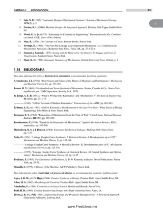 1
CAPÍTULO 1 INTRODUCCIÓN 23
7 Suh, N. P. (1995). “Axiomatic Design of Mechanical Systems.” Journal of Mechanical Design,
117b(2), p. 2.
8 Norton, R. L. (2006). Machine Design: An Integrated Approach. Prentice-Hall: Upper Saddle River,
NJ.
9 Wood, G. A. Jr. (1977). “Educating for Creativity in Engineering”. Presentado en la 85a. Conferen-
cia Anual ASEE, Univ. of No. Dakota.
10 May, R. (1976). The Courage to Create, Bantam Books, NuevaYork.
11 Towfigh, K. (1969). “The Four-Bar Linkage as an Adjusment Mechanism”, 1a. Conferencia de
Mecanismos Aplicados, Oklahoma State Univ., Tulsa, OK, pp. 27-1-27-4.
12 Samuels y Samuels. (1975). Seeing with the Mind’s Eye: the History, Techniques and Uses of
Visualization, Random House, NuevaYork.
13 Hunt, K. H. (1978). Kinematic Geometry of Mechanisms, Oxford University Press: Oxford, p. 1.
1.15 BIBLIOGRAFÍA
Para más información sobre la historia de la cinemática se recomiendan las obras siguientes:
Artobolevsky, I. I. (1976). “Past Present and Future of the Theory of Machines and Mechanisms.” Mechanism
and Machine Theory, 11, pp. 353-361.
Brown, H. T. (1869). Five Hundred and Seven Mechanical Movements. Brown, Coombs & Co.: Nueva York,
republicada por USM Corporation, Beverly, MA., 1970.
de Jonge, A. E. R. (1942). “What Is Wrong with ‘Kinematics’ and ‘Mechanisms’?” Mechanical Engineering,
64 (abril), pp. 273-278.
———— (1943). “A Brief Account of Modern Kinematics.” Transactions of the ASME, pp. 663-683.
Erdman, A. E., ed. (1993). Modern Kinematics: Developments in the Last Forty Years. Wiley Series in Design
Engineering, John Wiley & Sons: NuevaYork.
Ferguson, E. S. (1962). “Kinematics of Mechanisms from the Time of Watt.” United States National Museum
Bulletin, 228 (27), pp. 185-230.
Freudenstein, F. (1959). “Trends in the Kinematics of Mechanisms.” Applied Mechanics Reviews, 12(9),
septiembre, pp. 587-590.
Hartenberg, R. S. y J. Denavit. (1964). Kinematic Synthesis of Linkages. McGraw-Hill: NuevaYork,
pp. 1-27.
Nolle, H. (1974). “Linkage Coupler Curve Synthesis: A Historical Review -I. Developments up to 1875.”
Mechanism and Machine Theory, 9, pp. 147-168.
———— “Linkage Coupler Curve Synthesis: A Historical Review -II. Developments after 1875.” Mechanism
and Machine Theory, 9, pp. 325-348.
———— (1975). “Linkage Coupler Curve Synthesis: A Historical Review -III. Spatial Synthesis and Optimi-
zation.” Mechanism and Machine Theory, 10, pp. 41-55.
Reuleaux, F. (1963). The Kinematics of Machinery, A. B. W. Kennedy, traductor. Dover Publications: Nueva
York, pp. 29-55.
Strandh, S. (1979). A History of the Machine. A&W Publishers: NuevaYork.
Para información sobre creatividad y el proceso de diseño, se recomiendan las siguientes publicaciones:
Alger, J. R. M. y C. V. Hays. (1964). Creative Synthesis in Design. Prentice-Hall: Upper Saddle River, NJ.
Allen, M. S. (1962). Morphological Creativity. Prentice-Hall: Upper Saddle River, NJ.
Altschuller, G. (1984). Creativity as an Exact Science. Gordon and Breach: NuevaYork.
Buhl, H. R. (1960). Creative Engineering Design. Iowa State University Press: Ames, IA.
Dixon, J. R. y C. Poli. (1995). Engineering Design and Design for Manufacturing—A Structured Approach.
Field Stone Publishers: Conway, MA.
Norton01.indd 23Norton01.indd 23 1/29/09 6:36:57 PM1/29/09 6:36:57 PM
www.FreeLibros.me
 