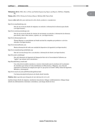 1
CAPÍTULO 1 INTRODUCCIÓN 25
Michaelson, H. B. (1982). How to Write and Publish Engineering Papers and Reports. ISI Press: Filadelfia,
PA.
Nelson, J. R. (1952). Writing the Technical Report. McGraw-Hill: NuevaYork.
Algunos sitios web útiles para información sobre diseño, productos y manufactura:
http://www.machinedesing.com
Sitio de una revista de diseño de máquinas con artículos e información de referencia para diseño
(con hipervínculos).
http://www.motionsystemdesign.com
Sitio de una revista de diseño de sistemas de movimiento con artículos e información de referencia
para diseño y datos sobre motores, cojinetes, etc. (con hipervínculos).
http://www.thomasregister.com
Thomas Register es esencialmente un listado nacional de compañías por productos o servicios
ofrecidos (con hipervínculos).
http://www.howstuffworks.com
Mucha información útil sobre una variedad de dispositivos de ingeniería (con hipervínculos).
http://www.manufacturing.net/dn/index.asp
Sitio de la revista Design News con artículos e información de diseño (con hipervínculos).
http://iel.ucdavis.edu/design/
Sitio del Laboratorio de Ingeniería de Integración Davis de la Universidad de California con
“applets” que animan varios mecanismos.
http://kmoddl.library.cornell.edu/
Una colección de modelos mecánicos y recursos relacionados para la enseñanza de los principios
de cinemática que incluye la Colección Reuleaux de Mecanismos y Máquinas, una colección
importante de elementos de máquina del siglo xix que posee la Cornell’s Sibley School de Ingeniería
Mecánica y Aeroespacial.
http://www.mech.uwa.edu.au/DANotes/design/home.html
Una buena descripción del proceso de diseño desde Australia.
Palabras clave sugeridas para búsqueda de más información en la web:
machine design (diseño de máquina), mechanism (mecanismo), linkages (eslabonamientos), linkage design
(diseño de eslabonamiento), kinematics (cinemática), cam design (diseño de leva)
Norton01.indd 25Norton01.indd 25 1/29/09 6:36:58 PM1/29/09 6:36:58 PM
www.FreeLibros.me
 