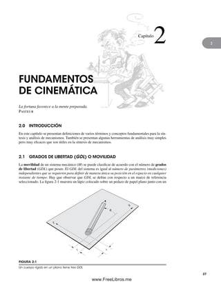 2
FUNDAMENTOS
DE CINEMÁTICA
La fortuna favorece a la mente preparada.
Pasteur
2.0 INTRODUCCIÓN
En este capítulo se presentan definiciones de varios términos y conceptos fundamentales para la sín-
tesis y análisis de mecanismos. También se presentan algunas herramientas de análisis muy simples
pero muy eficaces que son útiles en la síntesis de mecanismos.
2.1 GRADOS DE LIBERTAD (GDL) O MOVILIDAD
La movilidad de un sistema mecánico (M) se puede clasificar de acuerdo con el número de grados
de libertad (GDL) que posee. El GDL del sistema es igual al número de parámetros (mediciones)
independientes que se requieren para definir de manera única su posición en el espacio en cualquier
instante de tiempo. Hay que observar que GDL se define con respecto a un marco de referencia
seleccionado. La figura 2-1 muestra un lápiz colocado sobre un pedazo de papel plano junto con un
Capítulo
2
X
q
x
y
Y
FIGURA 2-1
Un cuerpo rígido en un plano tiene tres GDL
27
Norton02.indd 27Norton02.indd 27 1/29/09 6:37:32 PM1/29/09 6:37:32 PM
www.FreeLibros.me
 