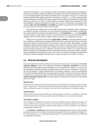 28 CINEMÁTICA DE MECANISMOS PARTE I
2
sistema de coordenadas x, y. Si se restringe este lápiz a permanecer siempre en el plano del papel, se
requieren tres parámetros (GDL) para definir por completo la posición de cualquier punto en el lápiz
y una coordenada angular (q) para definir el ángulo de éste con respecto a los ejes. Las mediciones
mínimas requeridas para definir su posición se muestran en la figura x, y y q. Este sistema del lápiz
en un plano tiene por tanto tres GDL. Hay que observar que los parámetros particulares elegidos para
definir su posición no son únicos. Se podría utilizar un conjunto alterno de tres parámetros. Existe
una infinidad de conjuntos de parámetros posibles, pero en este caso debe haber tres parámetros por
conjunto, tales como dos longitudes y un ángulo, para definir la posición del sistema debido a que
un cuerpo rígido en movimiento plano tiene tres GDL.
Ahora permita que el lápiz exista en un mundo tridimensional. Sosténgalo sobre la cubierta de
su escritorio y muévalo con respecto a él. Son necesarios seis parámetros para definir sus seis GDL.
Un conjunto posible de parámetros que podría utilizarse es: tres longitudes (x, y, z) más tres ángulos
(q, j, r). Cualquier cuerpo rígido en el espacio tridimensional tiene seis grados de libertad. Trate de
identificar estos seis GDL al mover el lápiz o pluma con respecto a la cubierta del escritorio.
El lápiz en estos ejemplos representa un cuerpo rígido o eslabón, el cual para propósitos de aná-
lisiscinemáticosesupondráqueesincapazdedeformarse.Estoesmeramenteunaficciónconveniente
que permite definir con más facilidad los movimientos totales del cuerpo. Más adelante, se puede
sobreponer cualquier deformación provocada por cargas externas o inerciales sobre los movimientos
cinemáticos para obtener una imagen más completa y precisa del comportamiento del cuerpo. Pero
hay que recordar, en general, que se enfrenta a una hoja de papel en blanco en la etapa inicial del
proceso de diseño. No se pueden determinar las deformaciones de un cuerpo hasta definir su tamaño,
forma, propiedades de los materiales y cargas. Por lo tanto, en esta etapa se supondrá, para propósitos
de síntesis y análisis cinemáticos iniciales, que los cuerpos cinemáticos son rígidos y sin masa.
2.2 TIPOS DE MOVIMIENTO
Un cuerpo rígido libre de moverse dentro de un marco de referencia, en el caso general, tendrá mo-
vimiento complejo, el cual es una combinación simultánea de rotación y traslación. En el espacio
tridimensional, puede haber rotación alrededor de un eje (cualquier eje oblicuo o uno de los tres
ejes principales) y también traslación simultánea que se puede resolver en elementos a lo largo de
tres ejes. En un plano, o espacio bidimensional, el movimiento complejo se vuelve una combinación
de rotación simultánea alrededor de un eje (perpendicular al plano) así como traslación descompuesta
en elementos a lo largo de dos ejes en el plano. Para simplificar, se limitará este análisis al caso de
sistemas cinemáticos planos (2-D). Para este propósito, se definirán estos términos en movimiento
plano como sigue:
Rotación pura
El cuerpo posee un punto (centro de rotación) que no tiene movimiento con respecto al marco de refe-
rencia “estacionario”. Todos los demás puntos del cuerpo describen arcos alrededor del centro. Una
línea de referencia trazada en el cuerpo a través del centro cambia sólo su orientación angular.
Traslación pura
Todos los puntos del cuerpo describen trayectorias paralelas (curvilíneas o rectilíneas). Una línea
de referencia trazada en el cuerpo cambia su posición lineal pero no su orientación angular.
Movimiento complejo
Una combinación simultánea de rotación y traslación. Cualquier línea de referencia trazada en el
cuerpo cambiará tanto su posición lineal como su orientación angular. Los puntos en el cuerpo re-
correrán trayectorias no paralelas, y habrá, en todo instante, un centro de rotación, el cual cambiará
continuamente de ubicación.
La traslación y rotación representan movimientos independientes del cuerpo. Cada uno puede
presentarse sin el otro. Si se define un sistema de coordenadas 2-D como se muestra en la figura 2-1,
(p. 27) los términos en x y y representan componentes de movimiento de traslación, y el término q
la componente de rotación.
Norton02.indd 28Norton02.indd 28 1/29/09 6:37:33 PM1/29/09 6:37:33 PM
www.FreeLibros.me
 