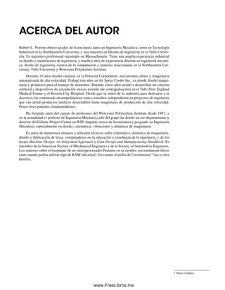 ACERCA DEL AUTOR
Robert L. Norton obtuvo grados de licenciatura tanto en Ingeniería Mecánica como en Tecnología
Industrial en la Northeastern University, y una maestría en Diseño de Ingeniería en la Tufts Univer-
sity. Es ingeniero profesional registrado en Massachusetts. Tiene una amplia experiencia industrial
en diseño y manufactura de ingeniería, y muchos años de experiencia docente en ingeniería mecáni-
ca, diseño de ingeniería, ciencia de la computación y materias relacionadas en la Northeastern Uni-
versity, Tufts University y Worcester Polytechnic Institute.
Durante 10 años diseñó cámaras en la Polaroid Corporation, mecanismos afines y maquinaria
automatizada de alta velocidad. Trabajó tres años en Jet Spray Cooler Inc., en donde diseñó maqui-
naria y productos para el manejo de alimentos. Durante cinco años ayudó a desarrollar un corazón
artificial y dispositivos de circulación inocua asistida (de contrapulsación) en el Tufts New England
Medical Center y el Boston City Hospital. Desde que se retiró de la industria para dedicarse a la
docencia, ha continuado desempeñándose como consultor independiente en proyectos de ingeniería
que van desde productos médicos desechables hasta maquinaria de producción de alta velocidad.
Posee trece patentes estadounidenses.
Ha formado parte del cuerpo de profesores del Worcester Polytechnic Institute desde 1981, y
en la actualidad es profesor de Ingeniería Mecánica, jefe del grupo de diseño en ese departamento y
director del Gillette Project Center en WPI. Imparte cursos de licenciatura y posgrado en Ingeniería
Mecánica, especialmente en diseño, cinemática, vibraciones y dinámica de maquinaria.
Es autor de numerosos ensayos y artículos técnicos sobre cinemática, dinámica de maquinaria,
diseño y fabricación de levas, computadoras en la educación y enseñanza de la ingeniería, y de los
textos Machine Design: An Integrated Approach y Cam Design and Manufacturing Handbook. Es
miembro de la American Society of Mechanical Engineers y de la Society of Automotive Engineers.
Los rumores sobre el trasplante de un microprocesador Pentium en su cerebro son totalmente falsos
(aun cuando podría utilizar algo de RAM adicional). En cuanto al anillo de Unobtanium,* ésa es otra
historia.
* Véase el índice.
Preliminares.indd IXPreliminares.indd IX 1/29/09 6:35:59 PM1/29/09 6:35:59 PM
www.FreeLibros.me
 