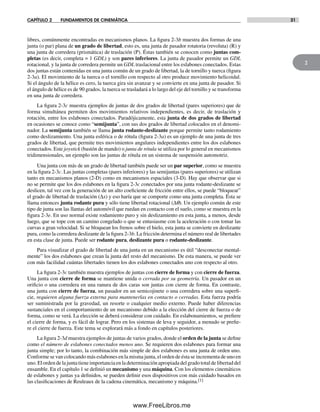 CAPÍTULO 2 FUNDAMENTOS DE CINEMÁTICA 31
2
libres, comúnmente encontradas en mecanismos planos. La figura 2-3b muestra dos formas de una
junta (o par) plana de un grado de libertad, esto es, una junta de pasador rotatoria (revoluta) (R) y
una junta de corredera (prismática) de traslación (P). Éstas también se conocen como juntas com-
pletas (es decir, completa = 1 GDL) y son pares inferiores. La junta de pasador permite un GDL
rotacional, y la junta de corredera permite un GDL traslacional entre los eslabones conectados. Estas
dos juntas están contenidas en una junta común de un grado de libertad, la de tornillo y tuerca (figura
2-3a). El movimiento de la tuerca o el tornillo con respecto al otro produce movimiento helicoidal.
Si el ángulo de la hélice es cero, la tuerca gira sin avanzar y se convierte en una junta de pasador. Si
el ángulo de hélice es de 90 grados, la tuerca se trasladará a lo largo del eje del tornillo y se transforma
en una junta de corredera.
La figura 2-3c muestra ejemplos de juntas de dos grados de libertad (pares superiores) que de
forma simultánea permiten dos movimientos relativos independientes, es decir, de traslación y
rotación, entre los eslabones conectados. Paradójicamente, esta junta de dos grados de libertad
en ocasiones se conoce como “semijunta”, con sus dos grados de libertad colocados en el denomi-
nador. La semijunta también se llama junta rodante-deslizante porque permite tanto rodamiento
como deslizamiento. Una junta esférica o de rótula (figura 2-3a) es un ejemplo de una junta de tres
grados de libertad, que permite tres movimientos angulares independientes entre los dos eslabones
conectados. Este joystick (bastón de mando) o junta de rótula se utiliza por lo general en mecanismos
tridimensionales, un ejemplo son las juntas de rótula en un sistema de suspensión automotriz.
Una junta con más de un grado de libertad también puede ser un par superior, como se muestra
en la figura 2-3c. Las juntas completas (pares inferiores) y las semijuntas (pares superiores) se utilizan
tanto en mecanismos planos (2-D) como en mecanismos espaciales (3-D). Hay que observar que si
no se permite que los dos eslabones en la figura 2-3c conectados por una junta rodante-deslizante se
deslicen, tal vez con la generación de un alto coeficiente de fricción entre ellos, se puede “bloquear”
el grado de libertad de traslación (Δx) y eso haría que se comporte como una junta completa. Ésta se
llama entonces junta rodante pura y sólo tiene libertad rotacional (Δq). Un ejemplo común de este
tipo de junta son las llantas del automóvil que ruedan en contacto con el suelo, como se muestra en la
figura 2-3e. En uso normal existe rodamiento puro y sin deslizamiento en esta junta, a menos, desde
luego, que se tope con un camino congelado o que se entusiasme con la aceleración o con tomar las
curvas a gran velocidad. Si se bloquean los frenos sobre el hielo, esta junta se convierte en deslizante
pura, como la corredera deslizante de la figura 2-3b. La fricción determina el número real de libertades
en esta clase de junta. Puede ser rodante pura, deslizante pura o rodante-deslizante.
Para visualizar el grado de libertad de una junta en un mecanismo es útil “desconectar mental-
mente” los dos eslabones que crean la junta del resto del mecanismo. De esta manera, se puede ver
con más facilidad cuántas libertades tienen los dos eslabones conectados uno con respecto al otro.
La figura 2-3c también muestra ejemplos de juntas con cierre de forma y con cierre de fuerza.
Una junta con cierre de forma se mantiene unida o cerrada por su geometría. Un pasador en un
orificio o una corredera en una ranura de dos caras son juntas con cierre de forma. En contraste,
una junta con cierre de fuerza, un pasador en un semicojinete o una corredera sobre una superfi-
cie, requieren alguna fuerza externa para mantenerlas en contacto o cerradas. Esta fuerza podría
ser suministrada por la gravedad, un resorte o cualquier medio externo. Puede haber diferencias
sustanciales en el comportamiento de un mecanismo debido a la elección del cierre de fuerza o de
forma, como se verá. La elección se deberá considerar con cuidado. En eslabonamientos, se prefiere
el cierre de forma, y es fácil de lograr. Pero en los sistemas de leva y seguidor, a menudo se prefie-
re el cierre de fuerza. Este tema se explorará más a fondo en capítulos posteriores.
La figura 2-3d muestra ejemplos de juntas de varios grados, donde el orden de la junta se define
como el número de eslabones conectados menos uno. Se requieren dos eslabones para formar una
junta simple; por lo tanto, la combinación más simple de dos eslabones es una junta de orden uno.
Conforme se van colocando más eslabones en la misma junta, el orden de ésta se incrementa de uno en
uno.Elordendelajuntatieneimportanciaenladeterminaciónapropiadadelgradototaldelibertaddel
ensamble. En el capítulo 1 se definió un mecanismo y una máquina. Con los elementos cinemáticos
de eslabones y juntas ya definidos, se pueden definir esos dispositivos con más cuidado basados en
las clasificaciones de Reuleaux de la cadena cinemática, mecanismo y máquina.[1]
Norton02.indd 31Norton02.indd 31 1/29/09 6:37:35 PM1/29/09 6:37:35 PM
www.FreeLibros.me
 