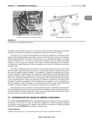 CAPÍTULO 2 FUNDAMENTOS DE CINEMÁTICA 33
2
están fijos y cuáles pueden moverse. En caso contrario, nadie será capaz de interpretar la cinemática
del diseño. Se debe usar el sombreado o achurado para indicar que un eslabón es sólido.
En la figura 2-5a se muestra una fotografía de un mecanismo simple que se utiliza para entre-
namiento físico llamado máquina de presión en piernas. Este mecanismo consta de seis eslabones
unidos mediante pasadores, los cuales se indican como L1 a L6 y siete juntas de pasador. Los pivotes
móviles se llaman A, B, C y D; O2, O4 y O6 denotan los pivotes fijos de sus números de eslabón
respectivos. A pesar de que sus eslabones están en planos paralelos separados por cierta distancia
en la dirección z, puede analizarse en forma cinemática como si todos los eslabones estuvieran en
un plano común.
Para utilizar la máquina de presión en piernas, el usuario debe cargar cierto peso sobre el esla-
bón 6 en la parte superior derecha, colocarse en el asiento ubicado abajo a la derecha, poner ambos
pies contra la superficie plana del eslabón 3 (un acoplador) y empujar con las piernas para levantar
los pesos mediante el eslabonamiento. La geometría del eslabonamiento está diseñada para propor-
cionar una ventaja mecánica variable que se relaciona con la capacidad humana para proporcionar
fuerza en el rango de movimiento de las piernas. En la figura 2-5b se muestra un diagrama cinemáti-
co de su mecanismo básico. Observe que aquí todos los eslabones se han llevado a un plano común.
El eslabón 1 está fijo. Los eslabones 2, 4 y 6 son balancines. Los eslabones 3 y 5 son acopladores. La
fuerza de entrada F se aplica al eslabón 3. La resistencia del peso W de “salida” actúa en el eslabón
6. Observe la diferencia entre los contornos real y cinemático de los eslabones 2 y 6.
En la siguiente sección se analizan las técnicas para determinar la movilidad de un mecanismo.
Ese ejercicio depende de un conteo preciso del número de eslabones y juntas que tiene el mecanis-
mo. Sin un diagrama cinemático adecuado, claro y completo del mecanismo, será imposible realizar
el conteo correcto y, por ende, obtener la movilidad correcta.
2.5 DETERMINACIÓN DEL GRADO DE LIBERTAD O MOVILIDAD
El concepto de grado de libertad (GDL) es fundamental tanto para la síntesis como para el análisis de
mecanismos. Es necesario ser capaz de determinar rápidamente el GDL de cualquier conjunto
de eslabones o juntas que pueda ser sugerido como solución a un problema. El grado de libertad
(también llamado movilidad M) de un sistema se define como:
Grado de libertad
el número de entradas que se necesita proporcionar para crear una salida predecible.
O2
O4
O6
L2
L1
L3 L3
L2
L1
L4
L5
L5
L6
L2 L1
L6L3
L6
L4
L3
L2
L5
L6
L1
L1
L1
L1
O2
O4
O6
A
C
A
B
B
D
C
D
contorno real
del eslabón 2
contorno real
del eslabón 6
WW
F
b) Diagrama cinemáticoa) Mecanismo para entrenamiento físico
FIGURA 2-5
Un mecanismo y su diagrama cinemático
Norton02.indd 33Norton02.indd 33 1/29/09 6:37:36 PM1/29/09 6:37:36 PM
www.FreeLibros.me
 