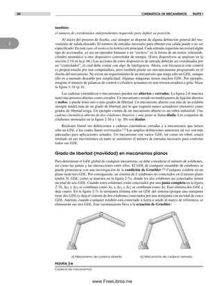 34 CINEMÁTICA DE MECANISMOS PARTE I
2
FIGURA 2-6
Cadena de mecanismos
a) Mecanismo de cadena abierta b) Mecanismo de cadena cerrada
también:
el número de coordenadas independientes requerido para definir su posición.
Al inicio del proceso de diseño, casi siempre se dispone de alguna definición general del mo-
vimiento de salida deseado. El número de entradas necesario para obtener esa salida puede o no ser
especificado. En este caso, el costo es la restricción principal. Cada entrada requerida necesitará algún
tipo de accionador, ya sea un operador humano o un “esclavo” en la forma de un motor, solenoide,
cilindro neumático u otro dispositivo convertidor de energía. (Estos dispositivos se analizan en la
sección 2.19 en la p. 66.) Las acciones de estos dispositivos de entrada deberán ser coordinadas por
un “controlador”, el cual debe contar con algo de inteligencia. Ahora, con frecuencia este control
es proporcionado por una computadora, pero también puede ser mecánicamente programado en el
diseño del mecanismo. No existe un requerimiento de un mecanismo que tenga sólo un GDL, aunque
ello es a menudo deseable por simplicidad. Algunas máquinas tienen muchos GDL. Por ejemplo,
imagine el número de palancas de control o cilindros actuantes en una retroexcavadora o grúa. Véase
la figura 1-1b (p. 6).
Las cadenas cinemáticas o mecanismos pueden ser abiertos o cerrados. La figura 2-6 muestra
tanto mecanismos abiertos como cerrados. Un mecanismo cerrado no tendrá puntos de fijación abiertos
o nodos, y puede tener uno o más grados de libertad. Un mecanismo abierto con más de un eslabón
siempre tendrá más de un grado de libertad, por lo que requiere tantos actuadores (motores) como
grados de libertad tenga. Un ejemplo común de un mecanismo abierto es un robot industrial. Una
cadena cinemática abierta de dos eslabones binarios y una junta se llama díada. Los conjuntos de
eslabones mostrados en la figura 2-3b y c (p. 30) son díadas.
Reuleaux limitó sus definiciones a cadenas cinemáticas cerradas y a mecanismos que tienen
sólo un GDL, a los cuales llamó restringidos.[1] Las amplias definiciones anteriores tal vez son más
adecuadas para aplicaciones actuales. Un mecanismo con varios GDL, tal como un robot, estará
limitado en sus movimientos en tanto se suministre el número de entradas necesario para controlar
todos sus GDL.
Grado de libertad (movilidad) en mecanismos planos
Para determinar el GDL global de cualquier mecanismo, se debe considerar el número de eslabones,
así como las juntas y las interacciones entre ellos. El GDL de cualquier ensamble de eslabones se
puede pronosticar con una investigación de la condición de Gruebler.[2] Cualquier eslabón en un
plano tiene tres GDL. Por consiguiente, un sistema de L eslabones no conectados en el mismo plano
tendrá 3L GDL, como se muestra en la figura 2-7a, donde los dos eslabones no conectados tienen
un total de seis GDL. Cuando estos eslabones están conectados por una junta completa en la figura
2-7b, Δy1 y Δy2 se combinan como Δy, y Δx1 y Δx2 se combinan como Δx. Esto elimina dos GDL y
deja cuatro. En la figura 2-7c la semijunta elimina sólo un GDL del sistema (porque una semijunta
tiene dos GDL) y deja el sistema de dos eslabones conectados por una semijunta con un total de cinco
GDL. Además, cuando cualquier eslabón está conectado a tierra o unido al marco de referencia, se
eliminarán sus tres GDL. Este razonamiento lleva a la ecuación de Gruebler:
Norton02.indd 34Norton02.indd 34 1/29/09 6:37:37 PM1/29/09 6:37:37 PM
www.FreeLibros.me
 