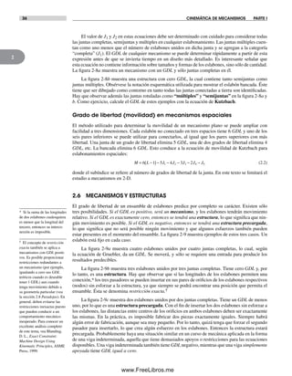 36 CINEMÁTICA DE MECANISMOS PARTE I
2
* Si la suma de las longitudes
de dos eslabones cualesquiera
es menor que la longitud del
tercero, entonces su interco-
nexión es imposible.
† El concepto de restricción
exacta también se aplica a
mecanismos con GDL positi-
vos. Es posible proporcionar
restricciones redundantes a
un mecanismo (por ejemplo,
igualando a cero sus GDL
teóricos cuando es deseable
tener 1 GDL) aun cuando
tenga movimiento debido a
su geometría particular (vea
la sección 2.8 Paradojas). En
general, deben evitarse las
restricciones inexactas puesto
que pueden conducir a un
comportamiento mecánico
inesperado. Para conocer un
excelente análisis completo
de este tema, vea Blanding,
D. L., Exact Constraint:
Machine Design Using
Kinematic Principles, ASME
Press, 1999.
El valor de J1 y J2 en estas ecuaciones debe ser determinado con cuidado para considerar todas
las juntas completas, semijuntas y múltiples en cualquier eslabonamiento. Las juntas múltiples cuen-
tan como uno menos que el número de eslabones unidos en dicha junta y se agregan a la categoría
“completa” (J1). El GDL de cualquier mecanismo se puede determinar rápidamente a partir de esta
expresión antes de que se invierta tiempo en un diseño más detallado. Es interesante señalar que
esta ecuación no contiene información sobre tamaños y formas de los eslabones, sino sólo de cantidad.
La figura 2-8a muestra un mecanismo con un GDL y sólo juntas completas en él.
La figura 2-8b muestra una estructura con cero GDL, la cual contiene tanto semijuntas como
juntas múltiples. Obsérvese la notación esquemática utilizada para mostrar el eslabón bancada. Éste
tiene que ser dibujado como contorno en tanto todas las juntas conectadas a tierra son identificadas.
Hay que observar además las juntas rotuladas como “múltiples” y “semijuntas” en la figura 2-8a y
b. Como ejercicio, calcule el GDL de estos ejemplos con la ecuación de Kutzbach.
Grado de libertad (movilidad) en mecanismos espaciales
El método utilizado para determinar la movilidad de un mecanismo plano se puede ampliar con
facilidad a tres dimensiones. Cada eslabón no conectado en tres espacios tiene 6 GDL y uno de los
seis pares inferiores se puede utilizar para conectarlos, al igual que los pares superiores con más
libertad. Una junta de un grado de libertad elimina 5 GDL, una de dos grados de libertad elimina 4
GDL, etc. La bancada elimina 6 GDL. Esto conduce a la ecuación de movilidad de Kutzbach para
eslabonamientos espaciales:
M L J J J J J= −( )− − − − −6 1 5 4 3 21 2 3 4 5 (2.2)
donde el subíndice se refiere al número de grados de libertad de la junta. En este texto se limitará el
estudio a mecanismos en 2-D.
2.6 MECANISMOS Y ESTRUCTURAS
El grado de libertad de un ensamble de eslabones predice por completo su carácter. Existen sólo
tres posibilidades. Si el GDL es positivo, será un mecanismo, y los eslabones tendrán movimiento
relativo. Si el GDL es exactamente cero, entonces se tendrá una estructura, lo que significa que nin-
gún movimiento es posible. Si el GDL es negativo, entonces se tendrá una estructura precargada,
lo que significa que no será posible ningún movimiento y que algunos esfuerzos también pueden
estar presentes en el momento del ensamble. La figura 2-9 muestra ejemplos de estos tres casos. Un
eslabón está fijo en cada caso.
La figura 2-9a muestra cuatro eslabones unidos por cuatro juntas completas, lo cual, según
la ecuación de Gruebler, da un GDL. Se moverá, y sólo se requiere una entrada para producir los
resultados predecibles.
La figura 2-9b muestra tres eslabones unidos por tres juntas completas. Tiene cero GDL y, por
lo tanto, es una estructura. Hay que observar que si las longitudes de los eslabones permiten una
conexión,* los tres pasadores se pueden insertar en sus pares de orificios de los eslabones respectivos
(nodos) sin esforzar a la estructura, ya que siempre se podrá encontrar una posición que permita el
ensamble. Ésta se denomina restricción exacta.†
La figura 2-9c muestra dos eslabones unidos por dos juntas completas. Tiene un GDL de menos
uno, por lo que es una estructura precargada. Con el fin de insertar los dos eslabones sin esforzar a
los eslabones, las distancias entre centros de los orificios en ambos eslabones deben ser exactamente
las mismas. En la práctica, es imposible fabricar dos piezas exactamente iguales. Siempre habrá
algún error de fabricación, aunque sea muy pequeño. Por lo tanto, quizá tenga que forzar el segundo
pasador para insertarlo, lo que crea algún esfuerzo en los eslabones. Entonces la estructura estará
precargada. Probablemente haya una situación similar en un curso de mecánica aplicada en la forma
de una viga indeterminada, aquella que tiene demasiados apoyos o restricciones para las ecuaciones
disponibles. Una viga indeterminada también tiene GDL negativo, mientras que una viga simplemente
apoyada tiene GDL igual a cero.
Norton02.indd 36Norton02.indd 36 1/29/09 6:37:39 PM1/29/09 6:37:39 PM
www.FreeLibros.me
 