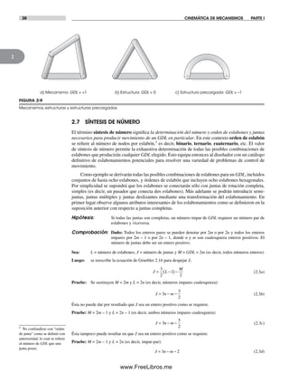 38 CINEMÁTICA DE MECANISMOS PARTE I
2
2.7 SÍNTESIS DE NÚMERO
El término síntesis de número significa la determinación del número y orden de eslabones y juntas
necesarios para producir movimiento de un GDL en particular. En este contexto orden de eslabón
se refiere al número de nodos por eslabón,† es decir, binario, ternario, cuaternario, etc. El valor
de síntesis de número permite la exhaustiva determinación de todas las posibles combinaciones de
eslabones que producirán cualquier GDL elegido. Esto equipa entonces al diseñador con un catálogo
definitivo de eslabonamientos potenciales para resolver una variedad de problemas de control de
movimiento.
Como ejemplo se derivarán todas las posibles combinaciones de eslabones para un GDL, incluidos
conjuntos de hasta ocho eslabones, y órdenes de eslabón que incluyen ocho eslabones hexagonales.
Por simplicidad se supondrá que los eslabones se conectarán sólo con juntas de rotación completa,
simples (es decir, un pasador que conecta dos eslabones). Más adelante se podrán introducir semi-
juntas, juntas múltiples y juntas deslizantes mediante una transformación del eslabonamiento. En
primer lugar observe algunos atributos interesantes de los eslabonamientos como se definieron en la
suposición anterior con respecto a juntas completas.
Hipótesis: Si todas las juntas son completas, un número impar de GDL requiere un número par de
eslabones y viceversa.
Comprobación: Dado: Todos los enteros pares se pueden denotar por 2m o por 2n y todos los enteros
impares por 2m – 1 o por 2n – 1, donde n y m son cualesquiera enteros positivos. El
número de juntas debe ser un entero positivo.
Sea: L = número de eslabones, J = número de juntas y M = GDL = 2m (es decir, todos números enteros)
Luego: se reescribe la ecuación de Gruebler 2.1b para despejar J,
J L
M
= −( )−
3
2
1
2
(2.3a)
Pruebe: Se sustituyen M = 2m y L = 2n (es decir, números impares cualesquiera):
J n m= − −3
3
2
(2.3b)
Ésta no puede dar por resultado que J sea un entero positivo como se requiere.
Pruebe: M = 2m – 1 y L = 2n – 1 (es decir, ambos números impares cualesquiera)
J n m= − −3
5
2
(2.3c)
Ésta tampoco puede resultar en que J sea un entero positivo como se requiere.
Pruebe: M = 2m – 1 y L = 2n (es decir, impar-par):
J n m= − −3 2 (2.3d)
† No confundirse con “orden
de junta” como se definió con
anterioridad, lo cual se refiere
al número de GDL que una
junta posee.
FIGURA 2-9
Mecanismos, estructuras y estructuras precargadas
a) Mecanismo: GDL = +1 b) Estructura: GDL = 0 c) Estructura precargada: GDL = –1
Norton02.indd 38Norton02.indd 38 1/29/09 6:37:40 PM1/29/09 6:37:40 PM
www.FreeLibros.me
 