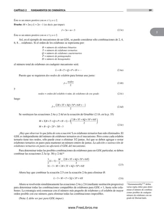 CAPÍTULO 2 FUNDAMENTOS DE CINEMÁTICA 39
2
Éste es un entero positivo con m ≥ 1 y n ≥ 2.
Pruebe: M = 2m y L = 2n – 1 (es decir, par-impar):
J n m= − −3 3 (2.3e)
Éste es un entero positivo con m ≥ 1 y n ≥ 2.
Así, en el ejemplo de mecanismos de un GDL, se puede considerar sólo combinaciones de 2, 4,
6, 8… eslabones. Si el orden de los eslabones se representa por:
B = número de eslabones binarios
T = número de eslabones ternarios
Q = número de eslabones cuarternarios
P = número de pentagonales
H = número de hexagonales
el número total de eslabones en cualquier mecanismo será:
L B T Q P H= + + + + +… (2.4a)
Puesto que se requieren dos nodos de eslabón para formar una junta:
J
nodos
=
2
(2.4b)
y
nodos = orden del eslabón × núm. de eslabones de ese grado (2.4c)
luego
J
B T Q P H
=
+ + + + +( )2 3 4 5 6
2
…
(2.4d)
Se sustituyen las ecuaciones 2.4a y 2.4d en la ecuación de Gruebler (2.1b, en la p. 35)
M B T Q P H
B T Q P H
M B Q P H
= + + + + −( )−
+ + + +⎛
⎝
⎞
⎠
= − − − −
3 1 2
2 3 4 5 6
2
2 3 3
(2.4e)
¡Hay que observar lo que falta de esta ecuación! Los eslabones ternarios han sido eliminados. El
GDL es independiente del número de eslabones ternarios en el mecanismo. Pero como cada eslabón
ternario tiene tres nodos, sólo puede crear o eliminar 3/2 juntas. Así que se deben agregar o restar
eslabones ternarios en pares para mantener un número entero de juntas. La adición o sustracción de
eslabones ternarios en pares no afectará el GDL del mecanismo.
Para determinar todas las posibles combinaciones de eslabones para un GDL particular, se deben
combinar las ecuaciones 2.3a (p. 38) y 2.4d:*
3
2
1
2
2 3 4 5 6
2
3 3 2 3 4 5 6
L
M B T Q P H
L M B T Q P H
−( )− =
+ + + +( )
− − = + + + +
(2.5)
Ahora hay que combinar la ecuación 2.5 con la ecuación 2.4a para eliminar B:
L M T Q P H− − = + + +3 2 3 4 (2.6)
Ahora se resolverán simultáneamente las ecuaciones 2.4a y 2.6 (mediante sustitución progresiva)
para determinar todas las combinaciones compatibles de eslabones para GDL = 1, hasta ocho esla-
bones. La estrategia será comenzar con el número más pequeño de eslabones y el eslabón de mayor
orden posible con ese número, para eliminar todas las combinaciones imposibles.
(Nota: L debe ser par para GDL impar.)
* Karunamoorthy[17] define
varias reglas útiles para deter-
minar el número de combina-
ciones posibles de cualquier
número de eslabones con un
grado de libertad dado.
Norton02.indd 39Norton02.indd 39 1/29/09 6:37:41 PM1/29/09 6:37:41 PM
www.FreeLibros.me
 