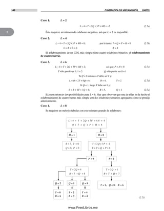 40 CINEMÁTICA DE MECANISMOS PARTE I
2
L – 4 = T + 2Q + 3P + 4H = 4
B + T + Q + P + H = 8
H = 1
Q = 0, P = 0
B = 7, T = 0
T + 2Q = 1
B + T + Q = 7
T + 2Q = 4
B + T + Q = 8
T = 0
B = 6
T = 2
B = 5
T = 4
B = 4
T + 2Q + 3P = 4
B + T + Q + P = 8
(2.7f)
H = 0
P = 0 P = 1
Q = 2 Q = 1 Q = 0
T = 1, Q = 0, B = 6
Caso 1. L = 2
L T Q P H− = + + + = −4 2 3 4 2 (2.7a)
Ésta requiere un número de eslabones negativo, así que L = 2 es imposible.
Caso 2. L = 4
L – 4 = T + 2Q +3P + 4H = 0; por lo tanto: T = Q = P = H = 0 (2.7b)
L = B + 0 = 4; B = 4
El eslabonamiento de un GDL más simple tiene cuatro eslabones binarios: el eslabonamiento
de cuatro barras.
Caso 3. L = 6
L – 4 = T + 2Q + 3P + 4H = 2; así que: P = H = 0 (2.7c)
T sólo puede ser 0, 1 o 2: Q sólo puede ser 0 o 1
Si Q = 0 entonces T debe ser 2 y:
L = B + 2T + 0Q = 6; B = 4, T = 2 (2.7d)
Si Q = 1, luego T debe ser 0 y:
L = B + 0T + 1Q = 6; B = 5, Q = 1 (2.7e)
Existen entonces dos posibilidades para L = 6. Hay que observar que una de ellas es de hecho el
eslabonamiento de cuatro barras más simple con dos eslabones ternarios agregados como se predijo
anteriormente.
Caso 4. L = 8
Se requiere un método tabular con este número grande de eslabones:
Norton02.indd 40Norton02.indd 40 1/29/09 6:37:42 PM1/29/09 6:37:42 PM
www.FreeLibros.me
 