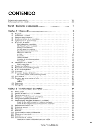 CONTENIDO
Prefacio de la cuarta edición . . . . . . . . . . . . . . . . . . . . . . . . . . . . . . . . . . . . . . . . . . . . . . . . . . . XIX
Prefacio de la primera edición . . . . . . . . . . . . . . . . . . . . . . . . . . . . . . . . . . . . . . . . . . . . . . . . . . XXI
PARTE I CINEMÁTICA DE MECANISMOS. . . . . . . . . . . . . . . . . . . . . . . . . . . . . 1
Capítulo 1 Introducción . . . . . . . . . . . . . . . . . . . . . . . . . . . . . . . . . . . . . . . . 3
1.0 Propósito. . . . . . . . . . . . . . . . . . . . . . . . . . . . . . . . . . . . . . . . . . . . . . . . . . . . . . . . . . . . 3
1.1 Cinemática y cinética . . . . . . . . . . . . . . . . . . . . . . . . . . . . . . . . . . . . . . . . . . . . . . . . 3
1.2 Mecanismos y máquinas . . . . . . . . . . . . . . . . . . . . . . . . . . . . . . . . . . . . . . . . . . . . . . 4
1.3 Una breve historia de la cinemática . . . . . . . . . . . . . . . . . . . . . . . . . . . . . . . . . . . . . 4
1.4 Aplicaciones de la cinemática . . . . . . . . . . . . . . . . . . . . . . . . . . . . . . . . . . . . . . . . . 6
1.5 El proceso de diseño . . . . . . . . . . . . . . . . . . . . . . . . . . . . . . . . . . . . . . . . . . . . . . . . . 7
Diseño, invención, creatividad . . . . . . . . . . . . . . . . . . . . . . . . . . . . . . . . . . . . . . . . . . . 7
Identiﬁcación de la necesidad . . . . . . . . . . . . . . . . . . . . . . . . . . . . . . . . . . . . . . . . . . 8
Investigación preliminar . . . . . . . . . . . . . . . . . . . . . . . . . . . . . . . . . . . . . . . . . . . . . . . . 8
Planteamiento de objetivos . . . . . . . . . . . . . . . . . . . . . . . . . . . . . . . . . . . . . . . . . . . . . 8
Especiﬁcaciones de desempeño . . . . . . . . . . . . . . . . . . . . . . . . . . . . . . . . . . . . . . . . 9
Ideación e invención . . . . . . . . . . . . . . . . . . . . . . . . . . . . . . . . . . . . . . . . . . . . . . . . . . 9
Análisis . . . . . . . . . . . . . . . . . . . . . . . . . . . . . . . . . . . . . . . . . . . . . . . . . . . . . . . . . . . . . . 10
Selección. . . . . . . . . . . . . . . . . . . . . . . . . . . . . . . . . . . . . . . . . . . . . . . . . . . . . . . . . . . . 11
Diseño detallado. . . . . . . . . . . . . . . . . . . . . . . . . . . . . . . . . . . . . . . . . . . . . . . . . . . . . . 11
Creación de prototipos y pruebas . . . . . . . . . . . . . . . . . . . . . . . . . . . . . . . . . . . . . . . 12
Producción . . . . . . . . . . . . . . . . . . . . . . . . . . . . . . . . . . . . . . . . . . . . . . . . . . . . . . . . . . 12
1.6 Otros enfoques al diseño . . . . . . . . . . . . . . . . . . . . . . . . . . . . . . . . . . . . . . . . . . . . . . 13
Diseño axiomático . . . . . . . . . . . . . . . . . . . . . . . . . . . . . . . . . . . . . . . . . . . . . . . . . . . . 13
1.7 Soluciones múltiples . . . . . . . . . . . . . . . . . . . . . . . . . . . . . . . . . . . . . . . . . . . . . . . . . . 13
1.8 Factores humanos en la ingeniería. . . . . . . . . . . . . . . . . . . . . . . . . . . . . . . . . . . . . . 14
1.9 El reporte en ingeniería. . . . . . . . . . . . . . . . . . . . . . . . . . . . . . . . . . . . . . . . . . . . . . . . 14
1.10 Unidades . . . . . . . . . . . . . . . . . . . . . . . . . . . . . . . . . . . . . . . . . . . . . . . . . . . . . . . . . . . 15
1.11 Un estudio de caso de diseño. . . . . . . . . . . . . . . . . . . . . . . . . . . . . . . . . . . . . . . . . . 17
Educación para la creatividad en ingeniería . . . . . . . . . . . . . . . . . . . . . . . . . . . . . . 17
1.12 Lo que viene . . . . . . . . . . . . . . . . . . . . . . . . . . . . . . . . . . . . . . . . . . . . . . . . . . . . . . . . 21
1.13 Recursos que acompañan el texto. . . . . . . . . . . . . . . . . . . . . . . . . . . . . . . . . . . . . . 21
Programas . . . . . . . . . . . . . . . . . . . . . . . . . . . . . . . . . . . . . . . . . . . . . . . . . . . . . . . . . . . 22
Videos . . . . . . . . . . . . . . . . . . . . . . . . . . . . . . . . . . . . . . . . . . . . . . . . . . . . . . . . . . . . . . 22
1.14 Referencias . . . . . . . . . . . . . . . . . . . . . . . . . . . . . . . . . . . . . . . . . . . . . . . . . . . . . . . . . 22
1.15 Bibliografía . . . . . . . . . . . . . . . . . . . . . . . . . . . . . . . . . . . . . . . . . . . . . . . . . . . . . . . . . . 23
Capítulo 2 Fundamentos de cinemática . . . . . . . . . . . . . . . . . . . . . . . . . . 27
2.0 Introducción . . . . . . . . . . . . . . . . . . . . . . . . . . . . . . . . . . . . . . . . . . . . . . . . . . . . . . . . 27
2.1 Grados de libertad (gdl) o movilidad. . . . . . . . . . . . . . . . . . . . . . . . . . . . . . . . . . . . 27
2.2 Tipos de movimiento. . . . . . . . . . . . . . . . . . . . . . . . . . . . . . . . . . . . . . . . . . . . . . . . . . 28
2.3 Eslabones, juntas y cadenas cinemáticas . . . . . . . . . . . . . . . . . . . . . . . . . . . . . . . . 29
2.4 Dibujo de diagramas cinemáticos . . . . . . . . . . . . . . . . . . . . . . . . . . . . . . . . . . . . . . 32
2.5 Determinación del grado de libertad o movilidad . . . . . . . . . . . . . . . . . . . . . . . . . 33
Grado de libertad (movilidad) en mecanismos planos. . . . . . . . . . . . . . . . . . . . . . 34
Grado de libertad (movilidad) en mecanismos espaciales . . . . . . . . . . . . . . . . . . 36
2.6 Mecanismos y estructuras . . . . . . . . . . . . . . . . . . . . . . . . . . . . . . . . . . . . . . . . . . . . . 36
2.7 Síntesis de número . . . . . . . . . . . . . . . . . . . . . . . . . . . . . . . . . . . . . . . . . . . . . . . . . . . 38
2.8 Paradojas. . . . . . . . . . . . . . . . . . . . . . . . . . . . . . . . . . . . . . . . . . . . . . . . . . . . . . . . . . . 41
2.9 Isómeros. . . . . . . . . . . . . . . . . . . . . . . . . . . . . . . . . . . . . . . . . . . . . . . . . . . . . . . . . . . . 41
2.10 Transformación de eslabonamientos . . . . . . . . . . . . . . . . . . . . . . . . . . . . . . . . . . . . 45
2.11 Movimiento intermitente . . . . . . . . . . . . . . . . . . . . . . . . . . . . . . . . . . . . . . . . . . . . . . . 46
2.12 Inversión . . . . . . . . . . . . . . . . . . . . . . . . . . . . . . . . . . . . . . . . . . . . . . . . . . . . . . . . . . . . 47
2.13 La condición de Grashof . . . . . . . . . . . . . . . . . . . . . . . . . . . . . . . . . . . . . . . . . . . . . . 49
Clasiﬁcación del eslabonamiento de cuatro barras. . . . . . . . . . . . . . . . . . . . . . . . . 53
XI
Preliminares.indd XIPreliminares.indd XI 1/29/09 6:36:00 PM1/29/09 6:36:00 PM
www.FreeLibros.me
 