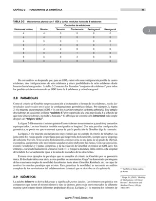 CAPÍTULO 2 FUNDAMENTOS DE CINEMÁTICA 41
2
De este análisis se desprende que, para un GDL, existe sólo una configuración posible de cuatro
eslabones, dos configuraciones de seis eslabones y cinco posibilidades de ocho eslabones desde
binarios hasta hexagonales. La tabla 2-2 muestra los llamados “conjuntos de eslabones” para todos
los posibles eslabonamientos de un GDL hasta de 8 eslabones y orden hexagonal.
2.8 PARADOJAS
Como el criterio de Gruebler no presta atención a los tamaños y formas de los eslabones, puede dar
resultados equivocados en el caso de configuraciones geométricas únicas. Por ejemplo, la figura
2-10a muestra una estructura (GDL = 0) con los eslabones ternarios de forma arbitraria. Este arreglo
de eslabones en ocasiones se llama “quinteto E” por su parecido a la letra mayúscula E y al hecho de
que tiene cinco eslabones, incluida la bancada.* Es el bloque de construcción estructural más simple
después del “triplete delta”.
La figura 2-10b muestra el mismo quinteto E con eslabones ternarios rectos y paralelos y con nodos
equiespaciados. Los tres binarios también son iguales en longitud. Con esta peculiar configuración
geométrica, se puede ver que se moverá a pesar de que la predicción de Gruebler diga lo contrario.
La figura 2-10c muestra un mecanismo muy común que no cumple el criterio de Gruebler. La
junta entre dos ruedas puede ser prefijada para que no permita deslizamiento, siempre que se disponga
de suficiente fricción. Si no ocurre deslizamiento, entonces ésta es una junta de un grado de libertad,
o completa, que permite sólo movimiento angular relativo (Δq) entre las ruedas. Con esa suposición,
existen 3 eslabones y 3 juntas completas, y de la ecuación de Gruebler se predice un GDL cero. Sin
embargo, este eslabonamiento sí se mueve (GDL = 1), porque la distancia entre centros, o la longitud
del eslabón 1, es exactamente igual a la suma de los radios de las dos ruedas.
Existen otros ejemplos de paradojas que no cumplen el criterio de Gruebler por su geometría
única. El diseñador debe estar alerta a estas posibles inconsistencias. Gogu† ha demostrado que ninguna
de las ecuaciones simples de movilidad descubiertas hasta ahora (Gruebler, Kutzbach, etc.) es capaz de
resolver las muchas paradojas que existen. Para garantizar la movilidad, es necesario un análisis
completo de los movimientos del eslabonamiento (como el que se describe en el capítulo 4).
2.9 ISÓMEROS
La palabra isómero se deriva del griego y significa de partes iguales. Los isómeros en química son
compuestos que tienen el mismo número y tipo de átomos, pero están interconectados de diferente
manera y por lo tanto tienen diferentes propiedades físicas. La figura 2-11a muestra dos isómeros de
TABLA 2-2 Mecanismos planos con 1 GDL y juntas revolutas hasta de 8 eslabones
Conjuntos de eslabones
Eslabones totales Binario Ternario Cuaternario Pentagonal Hexagonal
4 4 0 0 0 0
6 4 2 0 0 0
6 5 0 1 0 0
8 7 0 0 0 1
8 4 4 0 0 0
8 5 2 1 0 0
8 6 0 2 0 0
8 6 1 0 1 0
* También se llama cadena
de Assur.
† Gogu, G., (2005) “Mobility
of Mechanisms: A Critical
Review”. Mechanism and
Machine Theory (40) pp.
1068-1097.
Norton02.indd 41Norton02.indd 41 1/29/09 6:37:42 PM1/29/09 6:37:42 PM
www.FreeLibros.me
 