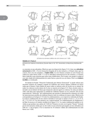 44 CINEMÁTICA DE MECANISMOS PARTE I
2
44
4
5
5
3
2
7 88
2
6
1
3
1
1
2
3
4
5 6
7
8
7 8
5
6
4
32
1
8
7
6
5
4
3
12
1
2 3 45
6
6
8
7
3
4
65
2
7
1
8
1
2 3
4
5
6
7 8
7
12
3
4 5
6
8 1
2
3
4
5
6
7
8
1
2
3
4
5
6
7 8
8
7
7
85
6
3
4
1
2
1
2
3 4
5 6
7 8
1
2
3
4
5
6
7
8
2
3 7
6
4
51
8
1
2
3
4 5
6
7
8
d) Todos los isómeros válidos de ocho barras con 1 GDL
se concentre en una subcadena. Obsérvese que esta disposición (figura 2-11c) tiene una subcadena
estructural de GDL = 0 en la formación triangular de los dos ternarios y el binario único que los
conecta. Esto crea una armadura, o triplete delta. Los tres binarios restantes en serie forman una
cadena de cuatro barras (GDL = 1) con la subcadena estructural de los dos ternarios y el binario
único reducida a una estructura que actúa como eslabón único. Por lo tanto, este arreglo se redujo al
caso más simple del eslabonamiento de cuatro barras a pesar de sus seis barras. Éste es un isómero
inválido y es rechazado.
El método de Franke “Notación Condensada para Síntesis Estructural” se puede utilizar para
encontrar isómeros de cualquier conjunto de eslabones que incluya algunos eslabones de mayor
orden que el binario. Cada eslabón de mayor orden se muestra como un círculo con su número de
nodos (su valencia) escrito dentro de él como se muestra en la figura 2-11. Estos círculos están co-
nectados con un número de líneas que emanan de cada uno igual a su valencia. Se coloca un número
sobre cada línea para representar la cantidad de eslabones binarios en esa conexión. Esto da una
representación “molecular” del eslabonamiento que permite la determinación exhaustiva de todas
las interconexiones posibles de eslabones binarios entre los eslabones de mayor orden. Obsérvese la
correspondencia en la figura 2-11b entre los eslabonamientos y sus respectivas moléculas de Franke.
Las únicas combinaciones de tres enteros (incluido el cero) que se suman a 4 son (1, 1, 2), (2, 0, 2),
(0, 1, 3) y (0, 0, 4). Las dos primeras son, respectivamente, los eslabonamientos de Stephenson y
de Watt; la tercera es el isómero inválido de la figura 2-11c. La cuarta combinación también es in-
válida ya que produce una cadena de 2 GDL de 5 binarios en serie con el quinto “binario” formado
por los dos terciarios unidos por sus dos nodos en una estructura precargada con una subcadena con
GDL de –1. En la figura 2-11d se muestran los 16 isómeros válidos del eslabonamiento de ocho
barras con 1 GDL.
FIGURA 2-11 Parte 2
Isómeros de cadenas cinemáticas (Fuente: Klein,A.W., 1917. Kinematics of Machinery, McGraw-Hill,
NY)
Norton02.indd 44Norton02.indd 44 1/29/09 6:37:44 PM1/29/09 6:37:44 PM
www.FreeLibros.me
 