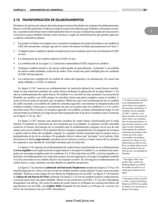 CAPÍTULO 2 FUNDAMENTOS DE CINEMÁTICA 45
2
2.10 TRANSFORMACIÓN DE ESLABONAMIENTOS
El número de técnicas de síntesis descritas proporcionan al diseñador un conjunto de eslabonamientos
básicos con GDL particular. Si ahora se relaja la restricción arbitraria que limitaba a sólo juntas revolu-
tas, se pueden transformar estos eslabonamientos básicos en una variedad más amplia de mecanismos
con incluso mayor utilidad. Existen varias técnicas o reglas de transformación que pueden aplicarse
a cadenas cinemáticas planas.
1 Las juntas revolutas en cualquier lazo se pueden reemplazar por juntas prismáticas sin cambiar el
GDL del mecanismo, siempre que por lo menos dos juntas revolutas permanezcan en el lazo.*
2 Cualquier junta completa se puede reemplazar por una semijunta, pero esto incrementará el GDL
en uno.
3 La eliminación de un eslabón reducirá el GDL en uno.
4 La combinación de las reglas 2 y 3 anteriores mantendrán el GDL original sin cambios.
5 Cualquier eslabón ternario o de mayor orden puede ser parcialmente “contraído” a un eslabón
de menor orden mediante coalición de nodos. Esto creará una junta múltiple pero no cambiará
el GDL del mecanismo.
6 La contracción completa de un eslabón de orden alto equivale a su eliminación. Se creará una
junta múltiple y el GDL se reducirá.
La figura 2-12a† muestra un eslabonamiento de manivela-balancín de cuatro barras transfor-
mada en una manivela-corredera de cuatro barras mediante la aplicación de la regla número 1. Es
aún un eslabonamiento de cuatro barras. El eslabón 4 se convirtió en una corredera. La ecuación de
Gruebler no cambia a un GDL porque la corredera forma una junta completa contra el eslabón 1,
como lo hizo la junta de pasador que reemplaza. Obsérvese que esta transformación de un eslabón
de salida oscilante a un eslabón de salida de corredera equivale a incrementar la longitud (radio) del
eslabón oscilante 4 hasta que su movimiento de arco en la junta entre los eslabones 3 y 4 se vuelve
una línea recta. Por lo tanto, la corredera equivale a un eslabón oscilante infinitamente largo el cual
está pivotado en el infinito a lo largo de una línea perpendicular al eje de la corredera como se muestra
en la figura 2-12a (p. 46).‡
La figura 2-12b‡ muestra una manivela-corredera de cuatro barras transformada por la regla
número 4 mediante la sustitución de una semijunta por el acoplador. La primera versión mostrada
conserva el mismo movimiento de la corredera que el eslabonamiento original con el uso de una
ranura curva en el eslabón 4. El acoplador efectivo siempre es perpendicular a la tangente de la ranura
y queda sobre la línea del acoplador original. La segunda versión mostrada tiene la ranura recta y
perpendicular al eje de la corredera. El acoplador efectivo ahora está “pivotado” en el infinito. Este
mecanismo se llama yugo escocés y produce un movimiento armónico simple exacto de la corredera
en respuesta a una entrada de velocidad constante para la manivela.
La figura 2-12c muestra un eslabonamiento de cuatro barras transformado en un eslabonamiento
de leva-seguidor con la aplicación de la regla número 4. Se quitó el eslabón 3 y se sustituyó una semi-
junta con una junta completa entre los eslabones 2 y 4. Ésta aún tiene un GDL, y la leva-seguidor es,
de hecho, un eslabonamiento de cuatro barras pero con otra apariencia, en la que el acoplador (eslabón
3) se ha convertido en un eslabón efectivo de longitud variable. Se investigará el eslabonamiento de
cuatro barras y estas variantes con más detalle en capítulos posteriores.
La figura 2-13a muestra la cadena de seis barras de Stephenson tomada de la figura 2-11b (p. 43)
transformada por la contracción parcial de un eslabón ternario (regla número 5) para crear una junta
múltiple. Todavía es una cadena de seis barras de Stephenson con un GDL. La figura 2-13b muestra
la cadena de seis barras de Watt conforme a la figura 2-11b con un eslabón ternario completamente
contraído para crear una junta múltiple. Ahora es una estructura con GDL = 0. Las dos subcadenas
triangulares son obvias. Así como la cadena de cuatro barras es el bloque de construcción básico de
mecanismos con un GDL, este triplete delta triangular de tres barras es el bloque de construcción
básico de estructuras con cero GDL (armaduras).
* Si todas las juntas revolutas
en un eslabonamiento de
cuatro barras son reemplaza-
das por juntas prismáticas, el
resultado será un ensamble
de GDL 2. Además, si tres
juntas revolutas en un lazo de
cuatro barras son reemplaza-
das con juntas prismáticas, la
junta revoluta restante no será
capaz de girar, bloqueando
efectivamente dos eslabones
conectados por pasador como
si fuera uno. Esto reduce
el ensamble a un eslabona-
miento de tres barras el cual
deberá tener un GDL de cero.
Pero, un triplete delta con tres
juntas prismáticas tiene un
GDL de uno, otra paradoja de
Gruebler.
† Esta figura viene como
archivo AVI y archivo de
Working Model en el DVD.
Su nombre de archivo es el
mismo que el número de la
figura.
‡ Esta figura incluye el archi-
vo AVI y archivo de Working
Model en el DVD. Su nombre
de archivo es el mismo que el
número de la figura.
Norton02.indd 45Norton02.indd 45 1/29/09 6:37:45 PM1/29/09 6:37:45 PM
www.FreeLibros.me
 