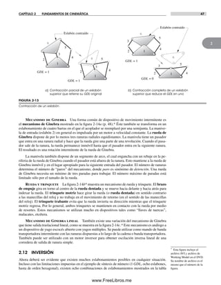 CAPÍTULO 2 FUNDAMENTOS DE CINEMÁTICA 47
2
Mecanismo de Ginebra Una forma común de dispositivo de movimiento intermitente es
el mecanismo de Ginebra mostrado en la figura 2-14a (p. 48).* Éste también se transforma en un
eslabonamiento de cuatro barras en el que el acoplador se reemplazó por una semijunta. La manive-
la de entrada (eslabón 2) en general es impulsada por un motor a velocidad constante. La rueda de
Ginebra dispone de por lo menos tres ranuras radiales equidistantes. La manivela tiene un pasador
que entra en una ranura radial y hace que la rueda gire una parte de una revolución. Cuando el pasa-
dor sale de la ranura, la rueda permanece inmóvil hasta que el pasador entra en la siguiente ranura.
El resultado es una rotación intermitente de la rueda de Ginebra.
La manivela también dispone de un segmento de arco, el cual engancha con un rebaje en la pe-
riferia de la rueda de Ginebra cuando el pasador está afuera de la ranura. Esto mantiene a la rueda de
Ginebra inmóvil y en el lugar apropiado para la siguiente entrada del pasador. El número de ranuras
determina el número de “paros” del mecanismo, donde paro es sinónimo de detención. Una rueda
de Ginebra necesita un mínimo de tres paradas para trabajar. El número máximo de paradas está
limitado sólo por el tamaño de la rueda.
Rueda y trinquete La figura 2-14b* muestra un mecanismo de rueda y trinquete. El brazo
de empuje gira en torno al centro de la rueda dentada y se mueve hacia delante y hacia atrás para
indexar la rueda. El trinquete motriz hace girar la rueda (o rueda dentada) en sentido contrario
a las manecillas del reloj y no trabaja en el movimiento de retorno (en el sentido de las manecillas
del reloj). El trinquete trabante evita que la rueda invierta su dirección mientras que el trinquete
motriz regresa. Por lo general, ambos trinquetes se mantienen en contacto con la rueda por medio
de resortes. Estos mecanismos se utilizan mucho en dispositivos tales como “llaves de tuercas”,
malacates, etcétera.
Mecanismo de Ginebra lineal También existe una variación del mecanismo de Ginebra
que tiene salida traslacional lineal, como se muestra en la figura 2-14c.* Este mecanismo es análogo a
un dispositivo de yugo escocés abierto con yugos múltiples. Se puede utilizar como mando de banda
transportadora intermitente con las ranuras dispuestas a lo largo de la cadena o banda transportadora.
También puede ser utilizado con un motor inversor para obtener oscilación inversa lineal de una
corredera de salida de ranura simple.
2.12 INVERSIÓN
Ahora deberá ser evidente que existen muchos eslabonamientos posibles en cualquier situación.
Incluso con las limitaciones impuestas en el ejemplo de síntesis de número (1 GDL, ocho eslabones,
hasta de orden hexagonal), existen ocho combinaciones de eslabonamientos mostrados en la tabla
FIGURA 2-13
Contracción de un eslabón
a) Contracción parcial de un eslabón
superior que retiene su GDL original
b) Contracción completa de un eslabón
superior que reduce el GDL en uno
GDL = 1
Eslabón contraído
1
12
3
4
5
3 5
42
6
1
2
3
4
5
6
1
2
3
4
56
Eslabón contraído
GDL = 1
GDL = 1
GDL = 0
6
* Esta figura incluye el
archivo AVI y archivo de
Working Model en el DVD.
Su nombre de archivo es el
mismo que el número de la
figura.
Norton02.indd 47Norton02.indd 47 1/29/09 6:37:46 PM1/29/09 6:37:46 PM
www.FreeLibros.me
 