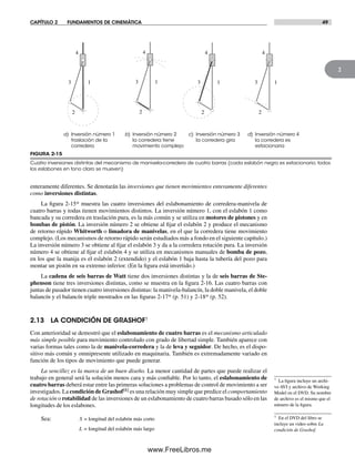CAPÍTULO 2 FUNDAMENTOS DE CINEMÁTICA 49
2
enteramente diferentes. Se denotarán las inversiones que tienen movimientos enteramente diferentes
como inversiones distintas.
La figura 2-15* muestra las cuatro inversiones del eslabonamiento de corredera-manivela de
cuatro barras y todas tienen movimientos distintos. La inversión número 1, con el eslabón 1 como
bancada y su corredera en traslación pura, es la más común y se utiliza en motores de pistones y en
bombas de pistón. La inversión número 2 se obtiene al fijar el eslabón 2 y produce el mecanismo
de retorno rápido Whitworth o limadora de manivelas, en el que la corredera tiene movimiento
complejo. (Los mecanismos de retorno rápido serán estudiados más a fondo en el siguiente capítulo.)
La inversión número 3 se obtiene al fijar el eslabón 3 y da a la corredera rotación pura. La inversión
número 4 se obtiene al fijar el eslabón 4 y se utiliza en mecanismos manuales de bomba de pozo,
en los que la manija es el eslabón 2 (extendido) y el eslabón 1 baja hasta la tubería del pozo para
montar un pistón en su extremo inferior. (En la figura está invertido.)
La cadena de seis barras de Watt tiene dos inversiones distintas y la de seis barras de Ste-
phenson tiene tres inversiones distintas, como se muestra en la figura 2-16. Las cuatro barras con
juntas de pasador tienen cuatro inversiones distintas: la manivela-balancín, la doble manivela, el doble
balancín y el balancín triple mostrados en las figuras 2-17* (p. 51) y 2-18* (p. 52).
2.13 LA CONDICIÓN DE GRASHOF†
Con anterioridad se demostró que el eslabonamiento de cuatro barras es el mecanismo articulado
más simple posible para movimiento controlado con grado de libertad simple. También aparece con
varias formas tales como la de manivela-corredera y la de leva y seguidor. De hecho, es el dispo-
sitivo más común y omnipresente utilizado en maquinaria. También es extremadamente variado en
función de los tipos de movimiento que puede generar.
La sencillez es la marca de un buen diseño. La menor cantidad de partes que puede realizar el
trabajo en general será la solución menos cara y más confiable. Por lo tanto, el eslabonamiento de
cuatro barras deberá estar entre las primeras soluciones a problemas de control de movimiento a ser
investigados. La condición de Grashof[8] es una relación muy simple que predice el comportamiento
de rotación o rotabilidad de las inversiones de un eslabonamiento de cuatro barras basado sólo en las
longitudes de los eslabones.
Sea: S = longitud del eslabón más corto
L = longitud del eslabón más largo
a) Inversión número 1
traslación de la
corredera
b) Inversión número 2
la corredera tiene
movimiento complejo
c) Inversión número 3
la corredera gira
d) Inversión número 4
la corredera es
estacionaria
13
2
4
13
2
4
13
2
4
13
2
4
FIGURA 2-15
Cuatro inversiones distintas del mecanismo de manivela-corredera de cuatro barras (cada eslabón negro es estacionario; todos
los eslabones en tono claro se mueven)
* La figura incluye un archi-
vo AVI y archivo de Working
Model en el DVD. Su nombre
de archivo es el mismo que el
número de la figura.
† En el DVD del libro se
incluye un video sobre La
condición de Grashof.
Norton02.indd 49Norton02.indd 49 1/29/09 6:37:47 PM1/29/09 6:37:47 PM
www.FreeLibros.me
 