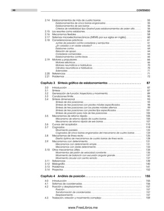XII CONTENIDO
2.14 Eslabonamientos de más de cuatro barras . . . . . . . . . . . . . . . . . . . . . . . . . . . . . . . 55
Eslabonamientos de cinco barras engranados . . . . . . . . . . . . . . . . . . . . . . . . . . . . 55
Eslabonamientos de seis barras . . . . . . . . . . . . . . . . . . . . . . . . . . . . . . . . . . . . . . . . . 56
Criterios de rotatibilidad tipo Grashof para eslabonamientos de orden alto . . . . . 56
2.15 Los resortes como eslabones. . . . . . . . . . . . . . . . . . . . . . . . . . . . . . . . . . . . . . . . . . . 58
2.16 Mecanismos ﬂexibles . . . . . . . . . . . . . . . . . . . . . . . . . . . . . . . . . . . . . . . . . . . . . . . . . 58
2.17 Sistemas microelectromecánicos (MEMS, por sus siglas en inglés). . . . . . . . . . . . 60
2.18 Consideraciones prácticas . . . . . . . . . . . . . . . . . . . . . . . . . . . . . . . . . . . . . . . . . . . . 61
Juntas de pasador contra correderas y semijuntas . . . . . . . . . . . . . . . . . . . . . . . . . 61
¿En voladizo o en doble voladizo? . . . . . . . . . . . . . . . . . . . . . . . . . . . . . . . . . . . . . . . 63
Eslabones cortos. . . . . . . . . . . . . . . . . . . . . . . . . . . . . . . . . . . . . . . . . . . . . . . . . . . . . . 64
Relación de apoyo . . . . . . . . . . . . . . . . . . . . . . . . . . . . . . . . . . . . . . . . . . . . . . . . . . . . 64
Correderas comerciales. . . . . . . . . . . . . . . . . . . . . . . . . . . . . . . . . . . . . . . . . . . . . . . . 64
Eslabonamientos contra levas. . . . . . . . . . . . . . . . . . . . . . . . . . . . . . . . . . . . . . . . . . . 65
2.19 Motores y propulsores . . . . . . . . . . . . . . . . . . . . . . . . . . . . . . . . . . . . . . . . . . . . . . . . . 66
Motores eléctricos. . . . . . . . . . . . . . . . . . . . . . . . . . . . . . . . . . . . . . . . . . . . . . . . . . . . . 66
Motores neumáticos e hidráulicos . . . . . . . . . . . . . . . . . . . . . . . . . . . . . . . . . . . . . . . 70
Cilindros neumáticos e hidráulicos. . . . . . . . . . . . . . . . . . . . . . . . . . . . . . . . . . . . . . . 70
Solenoides . . . . . . . . . . . . . . . . . . . . . . . . . . . . . . . . . . . . . . . . . . . . . . . . . . . . . . . . . . . 71
2.20 Referencias . . . . . . . . . . . . . . . . . . . . . . . . . . . . . . . . . . . . . . . . . . . . . . . . . . . . . . . . . 71
2.21 Problemas . . . . . . . . . . . . . . . . . . . . . . . . . . . . . . . . . . . . . . . . . . . . . . . . . . . . . . . . . . 72
Capítulo 3 Síntesis gráﬁca de eslabonamientos . . . . . . . . . . . . . . . . . . . . 87
3.0 Introducción . . . . . . . . . . . . . . . . . . . . . . . . . . . . . . . . . . . . . . . . . . . . . . . . . . . . . . . . 87
3.1 Síntesis . . . . . . . . . . . . . . . . . . . . . . . . . . . . . . . . . . . . . . . . . . . . . . . . . . . . . . . . . . . . . 87
3.2 Generación de función, trayectoria y movimiento. . . . . . . . . . . . . . . . . . . . . . . . . . 89
3.3 Condiciones límite. . . . . . . . . . . . . . . . . . . . . . . . . . . . . . . . . . . . . . . . . . . . . . . . . . . . 90
3.4 Síntesis dimensional . . . . . . . . . . . . . . . . . . . . . . . . . . . . . . . . . . . . . . . . . . . . . . . . . . 93
Síntesis de dos posiciones . . . . . . . . . . . . . . . . . . . . . . . . . . . . . . . . . . . . . . . . . . . . . . 93
Síntesis de tres posiciones con pivotes móviles especiﬁcados. . . . . . . . . . . . . . . . . 98
Síntesis de tres posiciones con los pivotes móviles alternos . . . . . . . . . . . . . . . . . . . 99
Síntesis de tres posiciones con pivotes ﬁjos especiﬁcados . . . . . . . . . . . . . . . . . . . . 101
Síntesis de posición para más de tres posiciones . . . . . . . . . . . . . . . . . . . . . . . . . . . 105
3.5 Mecanismos de retorno rápido . . . . . . . . . . . . . . . . . . . . . . . . . . . . . . . . . . . . . . . . . 105
Mecanismo de retorno rápido de cuatro barras. . . . . . . . . . . . . . . . . . . . . . . . . . . . 105
Mecanismo de retorno rápido de seis barras . . . . . . . . . . . . . . . . . . . . . . . . . . . . . . 107
3.6 Curvas del acoplador. . . . . . . . . . . . . . . . . . . . . . . . . . . . . . . . . . . . . . . . . . . . . . . . . 110
3.7 Cognados . . . . . . . . . . . . . . . . . . . . . . . . . . . . . . . . . . . . . . . . . . . . . . . . . . . . . . . . . . 118
Movimiento paralelo. . . . . . . . . . . . . . . . . . . . . . . . . . . . . . . . . . . . . . . . . . . . . . . . . . . 122
Cognados de cinco barras engranados del mecanismo de cuatro barras . . . . . 124
3.8 Mecanismos de línea recta . . . . . . . . . . . . . . . . . . . . . . . . . . . . . . . . . . . . . . . . . . . . 125
Diseño óptimo de mecanismos de cuatro barras de línea recta . . . . . . . . . . . . . . 128
3.9 Mecanismos con detenimiento. . . . . . . . . . . . . . . . . . . . . . . . . . . . . . . . . . . . . . . . . 131
Mecanismos con detenimiento simple. . . . . . . . . . . . . . . . . . . . . . . . . . . . . . . . . . . . 131
Mecanismos con doble detenimiento . . . . . . . . . . . . . . . . . . . . . . . . . . . . . . . . . . . . 133
3.10 Otros mecanismos útiles. . . . . . . . . . . . . . . . . . . . . . . . . . . . . . . . . . . . . . . . . . . . . . . 134
Movimientos del pistón de velocidad constante. . . . . . . . . . . . . . . . . . . . . . . . . . . . 135
Movimiento de balancín con excursión angular grande. . . . . . . . . . . . . . . . . . . . . 137
Movimiento circular con centro remoto . . . . . . . . . . . . . . . . . . . . . . . . . . . . . . . . . . . 137
3.11 Referencias . . . . . . . . . . . . . . . . . . . . . . . . . . . . . . . . . . . . . . . . . . . . . . . . . . . . . . . . . 139
3.12 Bibliografía . . . . . . . . . . . . . . . . . . . . . . . . . . . . . . . . . . . . . . . . . . . . . . . . . . . . . . . . . . 140
3.13 Problemas . . . . . . . . . . . . . . . . . . . . . . . . . . . . . . . . . . . . . . . . . . . . . . . . . . . . . . . . . . 141
3.14 Proyectos . . . . . . . . . . . . . . . . . . . . . . . . . . . . . . . . . . . . . . . . . . . . . . . . . . . . . . . . . . . 152
Capítulo 4 Análisis de posición . . . . . . . . . . . . . . . . . . . . . . . . . . . . . . . . . . 155
4.0 Introducción . . . . . . . . . . . . . . . . . . . . . . . . . . . . . . . . . . . . . . . . . . . . . . . . . . . . . . . . 155
4.1 Sistemas de coordenadas . . . . . . . . . . . . . . . . . . . . . . . . . . . . . . . . . . . . . . . . . . . . . 156
4.2 Posición y desplazamiento. . . . . . . . . . . . . . . . . . . . . . . . . . . . . . . . . . . . . . . . . . . . . 157
Posición . . . . . . . . . . . . . . . . . . . . . . . . . . . . . . . . . . . . . . . . . . . . . . . . . . . . . . . . . . . . . 157
Transformación de coordenadas . . . . . . . . . . . . . . . . . . . . . . . . . . . . . . . . . . . . . . . . 157
Desplazamiento . . . . . . . . . . . . . . . . . . . . . . . . . . . . . . . . . . . . . . . . . . . . . . . . . . . . . . 157
4.3 Traslación, rotación y movimiento complejo . . . . . . . . . . . . . . . . . . . . . . . . . . . . . . 159
Preliminares.indd XIIPreliminares.indd XII 1/29/09 6:36:01 PM1/29/09 6:36:01 PM
www.FreeLibros.me
 
