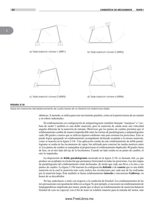 52 CINEMÁTICA DE MECANISMOS PARTE I
2
idénticas.A menudo, se utiliza para este movimiento paralelo, como en la puerta trasera de un camión
y en robots industriales.
El eslabonamiento en configuración de antiparelogramo (también llamado “mariposa” o “cor-
bata de moño”) también es una doble manivela, pero la manivela de salida tiene una velocidad
angular diferente de la manivela de entrada. Obsérvese que los puntos de cambio permiten que el
eslabonamiento cambie de manera impredecible entre las formas de paralelogramo y antiparelogramo
cada 180 grados a menos que se utilicen algunos eslabones más para sostener las posiciones. Esto se
puede lograr agregando un eslabonamiento acompañante desfasado acoplado a la misma manivela,
como se muestra en la figura 2-19c. Una aplicación común de este eslabonamiento de doble parale-
logramo se usaba en las locomotoras de vapor, fue utilizado para conectar las ruedas motrices entre
sí. Los puntos de cambio se manejaban al proporcionar el eslabonamiento duplicado, 90 grados fuera
de fase, en el otro lado del eje de la locomotora. Cuando un lado estaba en un punto de cambio, el
otro lo impulsaba.
La disposición de doble paralelogramo mostrada en la figura 2-19c es bastante útil, ya que
produce un acoplador en traslación que permanece horizontal en todas las posiciones. Las dos etapas
de paralelogramo del eslabonamiento están desfasadas, de modo que cada una lleva a la otra a sus
puntos de cambio. La figura 2-19d muestra la configuración deltoide o de cometa que es una doble
manivela en la cual la manivela más corta realiza dos revoluciones por cada una de las realizadas
por la manivela larga. Éste también se llama eslabonamiento isósceles o mecanismo Galloway, en
honor de su descubridor.
No hay nada bueno o malo con respecto a la condición de Grashof. Los eslabonamientos de las
trespersuasionessonigualmenteútilesensulugar.Si,porejemplo,esnecesariouneslabonamientode
limpiaparabrisas impulsado por motor, puede que se desee un eslabonamiento de manivela-balancín
Grashof de caso no especial, con el fin de tener un eslabón rotatorio para la entrada del motor, más
FIGURA 2-18
Todas las inversiones del eslabonamiento de cuatro barras de no Grashof son balancines triples
c) Triple balancín número 3 (RRR3)
a) Triple balancín número 1 (RRR1)
d) Triple balancín número 4 (RRR4)
b) Triple balancín número 2 (RRR2)
Norton02.indd 52Norton02.indd 52 1/29/09 6:37:49 PM1/29/09 6:37:49 PM
www.FreeLibros.me
 