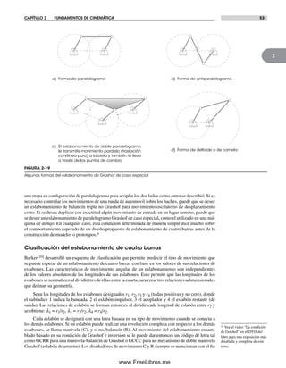 CAPÍTULO 2 FUNDAMENTOS DE CINEMÁTICA 53
2
una etapa en configuración de paralelogramo para acoplar los dos lados como antes se describió. Si es
necesario controlar los movimientos de una rueda de automóvil sobre los baches, puede que se desee
un eslabonamiento de balancín triple no Grashof para movimiento oscilatorio de desplazamiento
corto. Si se desea duplicar con exactitud algún movimiento de entrada en un lugar remoto, puede que
se desee un eslabonamiento de paralelogramo Grashof de caso especial, como el utilizado en una má-
quina de dibujo. En cualquier caso, esta condición determinada de manera simple dice mucho sobre
el comportamiento esperado de un diseño propuesto de eslabonamiento de cuatro barras antes de la
construcción de modelos o prototipos.*
Clasiﬁcación del eslabonamiento de cuatro barras
Barker[10] desarrolló un esquema de clasificación que permite predecir el tipo de movimiento que
se puede esperar de un eslabonamiento de cuatro barras con base en los valores de sus relaciones de
eslabones. Las características de movimiento angular de un eslabonamiento son independientes
de los valores absolutos de las longitudes de sus eslabones. Esto permite que las longitudes de los
eslabones se normalicen al dividir tres de ellas entre la cuarta para crear tres relaciones adimensionales
que definan su geometría.
Sean las longitudes de los eslabones designados r1, r2, r3 y r4 (todas positivas y no cero), donde
el subíndice 1 indica la bancada, 2 el eslabón impulsor, 3 el acoplador y 4 el eslabón restante (de
salida). Las relaciones de eslabón se forman entonces al dividir cada longitud de eslabón entre r2 y
se obtiene: l1 = r1/r2, l3 = r3/r2, l4 = r4/r2.
Cada eslabón se designará con una letra basada en su tipo de movimiento cuando se conecta a
los demás eslabones. Si un eslabón puede realizar una revolución completa con respecto a los demás
eslabones, se llama manivela (C), y si no, balancín (R). Al movimiento del eslabonamiento ensam-
blado basado en su condición de Grashof e inversión se le puede dar entonces un código de letra tal
como GCRR para una manivela-balancín de Grashof o GCCC para un mecanismo de doble manivela
Grashof (eslabón de arrastre). Los diseñadores de movimiento C y R siempre se mencionan con el fin
* Vea el video “La condición
de Grashof” en el DVD del
libro para una exposición más
detallada y completa de este
tema.
FIGURA 2-19
Algunas formas del eslabonamiento de Grashof de caso especial
c) El eslabonamiento de doble paralelogramo
le transmite movimiento paralelo (traslación
curvilínea pura) a la biela y también lo lleva
a través de los puntos de cambio
a) Forma de paralelogramo
d) Forma de deltoide o de corneta
b) Forma de antiparalelogramo
Norton02.indd 53Norton02.indd 53 1/29/09 6:37:50 PM1/29/09 6:37:50 PM
www.FreeLibros.me
 