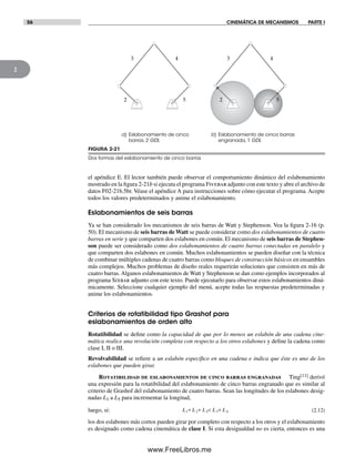 56 CINEMÁTICA DE MECANISMOS PARTE I
2
FIGURA 2-21
Dos formas del eslabonamiento de cinco barras
b) Eslabonamiento de cinco barras
engranada, 1 GDL
a) Eslabonamiento de cinco
barras, 2 GDL
2
3
5
4
2
3
5
4
el apéndice E. El lector también puede observar el comportamiento dinámico del eslabonamiento
mostrado en la figura 2-21b si ejecuta el programa Fivebar adjunto con este texto y abre el archivo de
datos F02-21b.5br. Véase el apéndice A para instrucciones sobre cómo ejecutar el programa. Acepte
todos los valores predeterminados y anime el eslabonamiento.
Eslabonamientos de seis barras
Ya se han considerado los mecanismos de seis barras de Watt y Stephenson. Vea la figura 2-16 (p.
50). El mecanismo de seis barras de Watt se puede considerar como dos eslabonamientos de cuatro
barras en serie y que comparten dos eslabones en común. El mecanismo de seis barras de Stephen-
son puede ser considerado como dos eslabonamientos de cuatro barras conectadas en paralelo y
que comparten dos eslabones en común. Muchos eslabonamientos se pueden diseñar con la técnica
de combinar múltiples cadenas de cuatro barras como bloques de construcción básicos en ensambles
más complejos. Muchos problemas de diseño reales requerirán soluciones que consisten en más de
cuatro barras. Algunos eslabonamientos de Watt y Stephenson se dan como ejemplos incorporados al
programa Sixbar adjunto con este texto. Puede ejecutarlo para observar estos eslabonamientos diná-
micamente. Seleccione cualquier ejemplo del menú, acepte todas las respuestas predeterminadas y
anime los eslabonamientos.
Criterios de rotatibilidad tipo Grashof para
eslabonamientos de orden alto
Rotatibilidad se define como la capacidad de que por lo menos un eslabón de una cadena cine-
mática realice una revolución completa con respecto a los otros eslabones y define la cadena como
clase I, II o III.
Revolvabilidad se refiere a un eslabón específico en una cadena e indica que éste es uno de los
eslabones que pueden girar.
Rotatibilidad de eslabonamientos de cinco barras engranadas Ting[11] derivó
una expresión para la rotatibilidad del eslabonamiento de cinco barras engranado que es similar al
criterio de Grashof del eslabonamiento de cuatro barras. Sean las longitudes de los eslabones desig-
nadas L1 a L5 para incrementar la longitud,
luego, si: L L L L L1 2 5 3 4+ + < + (2.12)
los dos eslabones más cortos pueden girar por completo con respecto a los otros y el eslabonamiento
es designado como cadena cinemática de clase I. Si esta desigualdad no es cierta, entonces es una
Norton02.indd 56Norton02.indd 56 1/29/09 6:37:52 PM1/29/09 6:37:52 PM
www.FreeLibros.me
 
