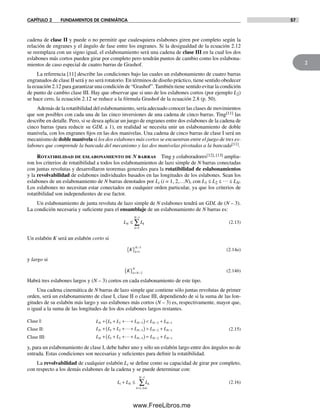 CAPÍTULO 2 FUNDAMENTOS DE CINEMÁTICA 57
2
cadena de clase II y puede o no permitir que cualesquiera eslabones giren por completo según la
relación de engranes y el ángulo de fase entre los engranes. Si la desigualdad de la ecuación 2.12
se reemplaza con un signo igual, el eslabonamiento será una cadena de clase III en la cual los dos
eslabones más cortos pueden girar por completo pero tendrán puntos de cambio como los eslabona-
mientos de caso especial de cuatro barras de Grashof.
La referencia [11] describe las condiciones bajo las cuales un eslabonamiento de cuatro barras
engranados de clase II será y no será rotatorio. En términos de diseño práctico, tiene sentido obedecer
la ecuación 2.12 para garantizar una condición de “Grashof”. También tiene sentido evitar la condición
de punto de cambio clase III. Hay que observar que si uno de los eslabones cortos (por ejemplo L2)
se hace cero, la ecuación 2.12 se reduce a la fórmula Grashof de la ecuación 2.8 (p. 50).
Además de la rotatibilidad del eslabonamiento, sería adecuado conocer las clases de movimientos
que son posibles con cada una de las cinco inversiones de una cadena de cinco barras. Ting[11] las
describe en detalle. Pero, si se desea aplicar un juego de engranes entre dos eslabones de la cadena de
cinco barras (para reducir su GDL a 1), en realidad se necesita unir un eslabonamiento de doble
manivela, con los engranes fijos en las dos manivelas. Una cadena de cinco barras de clase I será un
mecanismo de doble manivela si los dos eslabones más cortos se encuentran entre el juego de tres es-
labones que comprende la bancada del mecanismo y las dos manivelas pivotadas a la bancada[11].
Rotatibilidad de eslabonamiento de N barras Ting y colaboradores[12], [13] amplia-
ron los criterios de rotatibilidad a todos los eslabonamientos de lazo simple de N barras conectadas
con juntas revolutas y desarrollaron teoremas generales para la rotatibilidad de eslabonamientos
y la revolvabilidad de eslabones individuales basados en las longitudes de los eslabones. Sean los
eslabones de un eslabonamiento de N barras denotados por Li (i = 1, 2,…N), con L1 ≤ L2 ≤ … ≤ LN.
Los eslabones no necesitan estar conectados en cualquier orden particular, ya que los criterios de
rotatibilidad son independientes de ese factor.
Un eslabonamiento de junta revoluta de lazo simple de N eslabones tendrá un GDL de (N – 3).
La condición necesaria y suficiente para el ensamblaje de un eslabonamiento de N barras es:
L LN k
k
N
≤
=
−
∑
1
1
(2.13)
Un eslabón K será un eslabón corto si
K k
N
{ } =
−
1
3
(2.14a)
y largo si
K k N
N
{ } = −2
(2.14b)
Habrá tres eslabones largos y (N – 3) cortos en cada eslabonamiento de este tipo.
Una cadena cinemática de N barras de lazo simple que contiene sólo juntas revolutas de primer
orden, será un eslabonamiento de clase I, clase II o clase III, dependiendo de si la suma de las lon-
gitudes de su eslabón más largo y sus eslabones más cortos (N – 3) es, respectivamente, mayor que,
o igual a la suma de las longitudes de los dos eslabones largos restantes.
Clase I: L L L L L LN N N N+ + + +( )< +− − −1 2 3 2 1
…
Clase II: L L L L L LN N N N+ + + +( )> +− − −1 2 3 2 1
… (2.15)
Clase III: L L L L L LN N N N+ + + +( ) = +− − −1 2 3 2 1
…
y, para un eslabonamiento de clase I, debe haber uno y sólo un eslabón largo entre dos ángulos no de
entrada. Estas condiciones son necesarias y suficientes para definir la rotatibilidad.
La revolvabilidad de cualquier eslabón Li se define como su capacidad de girar por completo,
con respecto a los demás eslabones de la cadena y se puede determinar con:
L L Li N k
k k i
N
+ ≤
= ≠
−
∑
1
1
,
(2.16)
Norton02.indd 57Norton02.indd 57 1/29/09 6:37:53 PM1/29/09 6:37:53 PM
www.FreeLibros.me
 