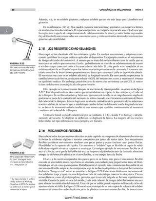 58 CINEMÁTICA DE MECANISMOS PARTE I
2
Además, si Li es un eslabón giratorio, cualquier eslabón que no sea más largo que Li también será
giratorio.
En las referencias [12] y [13] se pueden encontrar más teoremas y corolarios con respecto a límites
en los movimientos de eslabones. El espacio no permite su completa exposición aquí. Obsérvese que
las reglas con respecto al comportamiento de eslabonamientos de cinco y cuatro barras engranados
(ley de Grashof) antes enunciadas son consistentes con, y están contenidas dentro de estos teoremas
generales de rotatibilidad.
2.15 LOS RESORTES COMO ESLABONES
Hasta aquí se han abordado sólo los eslabones rígidos. En muchos mecanismos y máquinas es ne-
cesario equilibrar las cargas estáticas aplicadas al dispositivo. Un ejemplo común es el mecanismo
de bisagra del cofre del automóvil. A menos que se trate del modelo (barato) con la varilla que se
inserta en un orificio para sostener el cofre, probablemente se trate de un eslabonamiento de cuatro
o seis barras que conecta el cofre a la carrocería en cada lado. El cofre puede ser el acoplador de un
eslabonamiento de no Grashof cuyos dos balancines están pivotados en la carrocería. Un resorte ins-
talado entre dos de los eslabones proporciona una fuerza para detener el cofre en la posición abierta.
El resorte en este caso es un eslabón adicional de longitud variable. En tanto puede proporcionar la
cantidad correcta de fuerza, actúa para reducir el GDL del mecanismo a cero, y mantiene el sistema
en equilibrio estático. Sin embargo, puede forzarse de nuevo a ser un sistema con un GDL al vencer
la fuerza del resorte cuando jala el cofre para cerrarlo.
Otro ejemplo es la omnipresente lámpara de escritorio de brazo ajustable, mostrada en la figura
2-22.* Este dispositivo tiene dos resortes para contrabalancear el peso de los eslabones y el cabezal
de la lámpara. Si está bien diseñada y fabricada, permanecerá estable en un rango bastante amplio de
posiciones a pesar de la variación del momento de volteo causado por el momento cambiante del brazo
del cabezal de la lámpara. Esto se logra con un diseño cuidadoso de la geometría de las relaciones
resorte-eslabón, de tal suerte que, a medida que cambia la fuerza del resorte con la longitud crecien-
te, su brazo de momento también cambia de una manera que equilibra continuamente el momento
cambiante del cabezal de la lámpara.
Un resorte lineal se puede caracterizar por su constante, k = F/x, donde F es fuerza y x despla-
zamiento del resorte. Al duplicar su deflexión, se duplicará la fuerza. La mayoría de los resortes
helicoidales del tipo utilizado en estos ejemplos son lineales.
2.16 MECANISMOS FLEXIBLES
Hasta ahora todos los mecanismos descritos en este capítulo se componen de elementos discretos en
la forma de eslabones rígidos o resortes conectados por juntas de varios tipos. Los mecanismos
flexibles producen movimientos similares con pocas partes y pocas (incluso cero) juntas físicas.
Flexibilidad es lo opuesto de rigidez. Un miembro o “eslabón” que es flexible es capaz de sufrir
deflexiones significativas en respuesta a una carga. Un antiguo ejemplo de mecanismo flexible es el
arco y la flecha, en el que la deflexión del arco en respuesta al jalón hacia atrás de la cuerda almacena
energía de deformación elástica en el arco flexible, y esa energía lanza la flecha.
El arco y la cuerda comprenden dos partes, pero en su forma más pura el mecanismo flexible
consiste en un eslabón único cuya forma es diseñada con cuidado para proporcionar áreas de flexi-
bilidad que sirven como pseudojuntas. Probablemente el ejemplo más comúnmente disponible de un
mecanismo flexible simple es la omnipresente caja de tachuelas de plástico o la caja de herramientas
hecha con “bisagra viva”, como se muestra en la figura 2-23. Ésta es una díada o un mecanismo de
dos eslabones (caja y tapa) con una delgada sección de material que conecta las dos partes. Ciertos
termoplásticos, como el prolipropileno, permiten que la sección delgada se flexione repetidamente
sin falla. Cuando la parte se saca del molde, y aún está caliente, la bisagra debe flexionarse una vez
para alinear las moléculas del material. Una vez que se enfría, puede soportar millones de ciclos de
apertura-cierre sin falla. La figura 2-24 muestra un prototipo de un interruptor de volquete de eslabo-
namiento de cuatro barras hecho de una pieza de plástico como mecanismo flexible. Se mueve entre
FIGURA 2-22
Un mecanismo de esla-
bonamiento balancea-
do con resorte
* La figura incluye el archivo
AVI y archivo de Working
Model en el DVD. Su nombre
de archivo es el mismo que el
número de la figura.
FIGURA 2-23
Una caja de herramien-
ta con “bisagra viva”
Cortesía de Penn Plastics
Inc., Bridgeport, CT.
Norton02.indd 58Norton02.indd 58 1/29/09 6:37:53 PM1/29/09 6:37:53 PM
www.FreeLibros.me
 