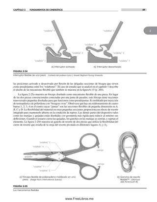CAPÍTULO 2 FUNDAMENTOS DE CINEMÁTICA 59
2
a) Interruptor activado
“eslabón” 1
“eslabón” 2
“eslabón” 3
“eslabón” 4
b) Interruptor desactivado
“eslabón” 1
“eslabón” 3
“eslabón” 2
“eslabón” 4
las posiciones activado y desactivado por flexión de las delgadas secciones de bisagra que sirven
como pseudojuntas entre los “eslabones”. El caso de estudio que se analizó en el capítulo 1 describe
el diseño de un mecanismo flexible que también se muestra en la figura 6-13 (p. 264).
La figura 2-25a muestra un fórceps diseñado como mecanismo flexible de una pieza. En lugar
de las dos piezas convencionales conectadas por una junta de pasador, este fórceps tiene secciones
transversales pequeñas diseñadas para que funcionen como pseudojuntas. Es moldeado por inyección
de termoplástico de polietileno con “bisagras vivas”. Obsérvese que hay un eslabonamiento de cuatro
barras 1, 2, 3, 4 en el centro cuyas “juntas” son las secciones flexibles de pequeña dimensión en A,
B, C y D. La flexibilidad del material en estas pequeñas secciones proporciona un efecto de resorte
integrado para mantenerlo abierto en la condición de reposo. Las demás partes del dispositivo tales
como las manijas y quijadas están diseñadas con geometría más rígida para reducir al mínimo sus
deflexiones. Cuando el usuario cierra las quijadas, los ganchos en las manijas se cierran, y sujetan el
elemento. La figura 2-25b muestra un gancho de resorte de dos piezas que utiliza la flexibilidad del
cierre de resorte que resulta de la oreja del resorte pivotada en diferentes lugares A1 y A2.
FIGURA 2-24
Interruptor ﬂexible de una pieza Cortesía del profesor Larry L. Howell, Brigham Young University
b) Gancho de resorte
ﬂexible™ (Wichard
USA, Portsmouth RI)
A1
A2
“eslabón” 1
“eslabón” 2
“eslabón” 3
“eslabón” 4
A
D
C
B
quijadas
cerrojo
cerrojo
a) Fórceps ﬂexible de polipropileno moldeado en una
pieza (Nalge Nunc International, Suecia)
resorte
FIGURA 2-25
Los mecanismos ﬂexibles
Norton02.indd 59Norton02.indd 59 1/29/09 6:37:54 PM1/29/09 6:37:54 PM
www.FreeLibros.me
 