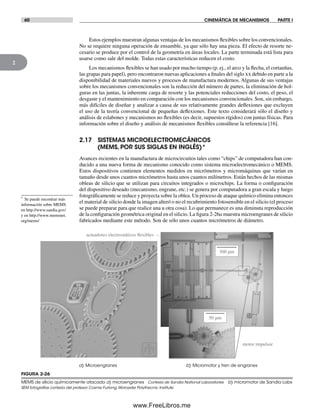 60 CINEMÁTICA DE MECANISMOS PARTE I
2
Estos ejemplos muestran algunas ventajas de los mecanismos flexibles sobre los convencionales.
No se requiere ninguna operación de ensamble, ya que sólo hay una pieza. El efecto de resorte ne-
cesario se produce por el control de la geometría en áreas locales. La parte terminada está lista para
usarse como sale del molde. Todas estas características reducen el costo.
Los mecanismos flexibles se han usado por mucho tiempo (p. ej., el arco y la flecha, el cortauñas,
las grapas para papel), pero encontraron nuevas aplicaciones a finales del siglo xx debido en parte a la
disponibilidad de materiales nuevos y procesos de manufactura modernos. Algunas de sus ventajas
sobre los mecanismos convencionales son la reducción del número de partes, la eliminación de hol-
guras en las juntas, la inherente carga de resorte y las potenciales reducciones del costo, el peso, el
desgaste y el mantenimiento en comparación con los mecanismos convencionales. Son, sin embargo,
más difíciles de diseñar y analizar a causa de sus relativamente grandes deflexiones que excluyen
el uso de la teoría convencional de pequeñas deflexiones. Este texto considerará sólo el diseño y
análisis de eslabones y mecanismos no flexibles (es decir, supuestos rígidos) con juntas físicas. Para
información sobre el diseño y análisis de mecanismos flexibles consúltese la referencia [16].
2.17 SISTEMAS MICROELECTROMECÁNICOS
(MEMS, POR SUS SIGLAS EN INGLÉS)*
Avances recientes en la manufactura de microcircuitos tales como “chips” de computadora han con-
ducido a una nueva forma de mecanismo conocido como sistema microelectromecánico o MEMS.
Estos dispositivos contienen elementos medidos en micrómetros y micromáquinas que varían en
tamaño desde unos cuantos micrómetros hasta unos cuantos milímetros. Están hechos de las mismas
obleas de silicio que se utilizan para circuitos integrados o microchips. La forma o configuración
del dispositivo deseado (mecanismo, engrane, etc.) se genera por computadora a gran escala y luego
fotográficamente se reduce y proyecta sobre la oblea. Un proceso de ataque químico elimina entonces
el material de silicio donde la imagen alteró o no el recubrimiento fotosensible en el silicio (el proceso
se puede preparar para que realice una u otra cosa). Lo que permanece es una diminuta reproducción
de la configuración geométrica original en el silicio. La figura 2-26a muestra microengranes de silicio
fabricados mediante este método. Son de sólo unos cuantos micrómetros de diámetro.
FIGURA 2-26
MEMS de silicio químicamente atacado a) microengranes Cortesía de Sandia National Laboratories b) micromotor de Sandia Labs
SEM fotografías cortesía del profesor Cosme Furlong,Worcester Polythecnic Institute
a) Microengranes b) Micromotor y tren de engranes
actuadores electrostáticos flexibles
motor impulsor
50 mm
300 mm
* Se puede encontrar más
información sobre MEMS
en http://www.sandia.gov/
y en http://www.memsnet.
org/mems/
Norton02.indd 60Norton02.indd 60 1/29/09 6:37:55 PM1/29/09 6:37:55 PM
www.FreeLibros.me
 