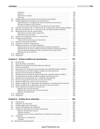 CONTENIDO XIII
Traslación. . . . . . . . . . . . . . . . . . . . . . . . . . . . . . . . . . . . . . . . . . . . . . . . . . . . . . . . . . . . 159
Rotación . . . . . . . . . . . . . . . . . . . . . . . . . . . . . . . . . . . . . . . . . . . . . . . . . . . . . . . . . . . . 159
Movimiento complejo. . . . . . . . . . . . . . . . . . . . . . . . . . . . . . . . . . . . . . . . . . . . . . . . . . 160
Teoremas . . . . . . . . . . . . . . . . . . . . . . . . . . . . . . . . . . . . . . . . . . . . . . . . . . . . . . . . . . . . 161
4.4 Análisis gráﬁco de la posición de mecanismos articulados. . . . . . . . . . . . . . . . . . 161
4.5 Análisis algebraico de posición de mecanismos . . . . . . . . . . . . . . . . . . . . . . . . . . 162
Representación en conﬁguración de lazo vectorial de mecanismos . . . . . . . . . . . 163
Números complejos como vectores . . . . . . . . . . . . . . . . . . . . . . . . . . . . . . . . . . . . . . 164
Ecuación de lazo vectorial para un mecanismo de cuatro barras. . . . . . . . . . . . . 165
4.6 Solución de posición de un mecanismo de cuatro barras de manivela-corredera 168
4.7 Solución de posición de un mecanismo de manivela-corredera invertido . . . . . 170
4.8 Mecanismos de más de cuatro barras. . . . . . . . . . . . . . . . . . . . . . . . . . . . . . . . . . . 172
Mecanismo de cinco barras engranado. . . . . . . . . . . . . . . . . . . . . . . . . . . . . . . . . . 172
Mecanismos de seis barras . . . . . . . . . . . . . . . . . . . . . . . . . . . . . . . . . . . . . . . . . . . . . 174
4.9 Posición de cualquier punto en un mecanismo . . . . . . . . . . . . . . . . . . . . . . . . . . . 175
4.10 Ángulos de transmisión . . . . . . . . . . . . . . . . . . . . . . . . . . . . . . . . . . . . . . . . . . . . . . . 176
Valores extremos del ángulo de transmisión . . . . . . . . . . . . . . . . . . . . . . . . . . . . . . . 177
4.11 Posiciones de agarrotamiento. . . . . . . . . . . . . . . . . . . . . . . . . . . . . . . . . . . . . . . . . . 178
4.12 Circuitos y ramas en mecanismos. . . . . . . . . . . . . . . . . . . . . . . . . . . . . . . . . . . . . . . 180
4.13 Método de solución de Newton-Raphson . . . . . . . . . . . . . . . . . . . . . . . . . . . . . . . . 180
Determinación de una raíz unidimensional (método de Newton) . . . . . . . . . . . . . 181
Determinación de raíces multidimensionales (método de Newton-Raphson). . . . 182
Solución de Newton-Raphson para el mecanismo de cuatro barras . . . . . . . . . . . 183
Resolvedores de ecuaciones. . . . . . . . . . . . . . . . . . . . . . . . . . . . . . . . . . . . . . . . . . . . 184
4.14 Referencias . . . . . . . . . . . . . . . . . . . . . . . . . . . . . . . . . . . . . . . . . . . . . . . . . . . . . . . . . 184
4.15 Problemas . . . . . . . . . . . . . . . . . . . . . . . . . . . . . . . . . . . . . . . . . . . . . . . . . . . . . . . . . . 185
Capítulo 5 Síntesis analítica de mecanismos. . . . . . . . . . . . . . . . . . . . . . . 197
5.0 Introducción . . . . . . . . . . . . . . . . . . . . . . . . . . . . . . . . . . . . . . . . . . . . . . . . . . . . . . . . 197
5.1 Tipos de síntesis cinemática. . . . . . . . . . . . . . . . . . . . . . . . . . . . . . . . . . . . . . . . . . . . 197
5.2 Síntesis de dos posiciones para salida de balancín . . . . . . . . . . . . . . . . . . . . . . . . 198
5.3 Puntos de precisión. . . . . . . . . . . . . . . . . . . . . . . . . . . . . . . . . . . . . . . . . . . . . . . . . . . 199
5.4 Generación de movimiento de dos posiciones mediante síntesis analítica. . . . . 200
5.5 Comparación de síntesis analítica y gráﬁca de dos posiciones . . . . . . . . . . . . . . 205
5.6 Solución de ecuaciones simultáneas . . . . . . . . . . . . . . . . . . . . . . . . . . . . . . . . . . . . 207
5.7 Generación de movimiento de tres posiciones mediante síntesis analítica . . . . . 209
5.8 Comparación de síntesis analítica y gráﬁca de tres posiciones . . . . . . . . . . . . . . 213
5.9 Síntesis para la localización de un pivote ﬁjo especiﬁcado . . . . . . . . . . . . . . . . . . 217
5.10 Círculos con punto en el círculo y punto en el centro. . . . . . . . . . . . . . . . . . . . . . . 222
5.11 Síntesis analítica de cuatro y cinco posiciones . . . . . . . . . . . . . . . . . . . . . . . . . . . . 224
5.12 Síntesis analítica de un generador de trayectoria con temporización prescrita . 225
5.13 Síntesis analítica de un generador de función de cuatro barras. . . . . . . . . . . . . . 225
5.14 Otros métodos de síntesis de mecanismos . . . . . . . . . . . . . . . . . . . . . . . . . . . . . . . 228
Métodos de puntos de precisión . . . . . . . . . . . . . . . . . . . . . . . . . . . . . . . . . . . . . . . . 230
Métodos de ecuación de curva del acoplador . . . . . . . . . . . . . . . . . . . . . . . . . . . . 231
Métodos de optimización . . . . . . . . . . . . . . . . . . . . . . . . . . . . . . . . . . . . . . . . . . . . . . 232
5.15 Referencias . . . . . . . . . . . . . . . . . . . . . . . . . . . . . . . . . . . . . . . . . . . . . . . . . . . . . . . . . 234
5.16 Problemas . . . . . . . . . . . . . . . . . . . . . . . . . . . . . . . . . . . . . . . . . . . . . . . . . . . . . . . . . . 236
Capítulo 6 Análisis de la velocidad. . . . . . . . . . . . . . . . . . . . . . . . . . . . . . . 245
6.0 Introducción . . . . . . . . . . . . . . . . . . . . . . . . . . . . . . . . . . . . . . . . . . . . . . . . . . . . . . . . 245
6.1 Deﬁnición de velocidad . . . . . . . . . . . . . . . . . . . . . . . . . . . . . . . . . . . . . . . . . . . . . . . 245
6.2 Análisis gráﬁco de la velocidad. . . . . . . . . . . . . . . . . . . . . . . . . . . . . . . . . . . . . . . . . 247
6.3 Centros instantáneos de velocidad . . . . . . . . . . . . . . . . . . . . . . . . . . . . . . . . . . . . . 251
6.4 Análisis de velocidad con centros instantáneos . . . . . . . . . . . . . . . . . . . . . . . . . . . 257
Relación de velocidad angular. . . . . . . . . . . . . . . . . . . . . . . . . . . . . . . . . . . . . . . . . . 259
Ventaja mecánica . . . . . . . . . . . . . . . . . . . . . . . . . . . . . . . . . . . . . . . . . . . . . . . . . . . . 260
Utilización de los centros instantáneos en el diseño de mecanismos. . . . . . . . . . . 262
6.5 Centrodas . . . . . . . . . . . . . . . . . . . . . . . . . . . . . . . . . . . . . . . . . . . . . . . . . . . . . . . . . . 264
Mecanismo “sin eslabones”. . . . . . . . . . . . . . . . . . . . . . . . . . . . . . . . . . . . . . . . . . . . . 266
Cúspides . . . . . . . . . . . . . . . . . . . . . . . . . . . . . . . . . . . . . . . . . . . . . . . . . . . . . . . . . . . . 267
6.6 Velocidad de deslizamiento . . . . . . . . . . . . . . . . . . . . . . . . . . . . . . . . . . . . . . . . . . . . . 268
Preliminares.indd XIIIPreliminares.indd XIII 1/29/09 6:36:01 PM1/29/09 6:36:01 PM
www.FreeLibros.me
 