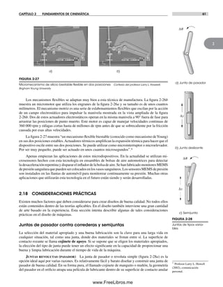 CAPÍTULO 2 FUNDAMENTOS DE CINEMÁTICA 61
2
Los mecanismos flexibles se adaptan muy bien a esta técnica de manufactura. La figura 2-26b
muestra un micromotor que utiliza los engranes de la figura 2-26a y su tamaño es de unos cuantos
milímetros. El mecanismo motriz es una serie de eslabonamientos flexibles que oscilan por la acción
de un campo electrostático para impulsar la manivela mostrada en la vista ampliada de la figura
2-26b. Dos de estos actuadores electrostáticos operan en la misma manivela a 90° fuera de fase para
arrastrar las posiciones de punto muerto. Este motor es capaz de manejar velocidades continuas de
360 000 rpm y ráfagas cortas hasta de millones de rpm antes de que se sobrecaliente por la fricción
causada por esas altas velocidades.
La figura 2-27 muestra “un mecanismo flexible biestable (conocido como mecanismo deYoung)
en sus dos posiciones estables.Actuadores térmicos amplifican la expansión térmica para hacer que el
dispositivo oscile entre sus dos posiciones. Se puede utilizar como microinterruptor o microelevador.
Por ser muy pequeño, puede ser actuado en unos cuantos microsegundos”.*
Apenas empiezan las aplicaciones de estos microdispositivos. En la actualidad se utilizan mi-
crosensores hechos con esta tecnología en ensambles de bolsas de aire automotrices para detectar
ladesaceleraciónrepentinaydispararelinfladordelabolsadeaire.SehanfabricadomonitoresMEMS
depresiónsanguíneaquepuedensercolocadosenlosvasossanguíneos.LossensoresMEMSdepresión
son instalados en las llantas de automóvil para monitorear continuamente su presión. Muchas otras
aplicaciones que utilizarán esta tecnología en el futuro están siendo y serán desarrolladas.
2.18 CONSIDERACIONES PRÁCTICAS
Existen muchos factores que deben considerarse para crear diseños de buena calidad. No todos ellos
están contenidos dentro de las teorías aplicables. En el diseño también interviene una gran cantidad
de arte basado en la experiencia. Esta sección intenta describir algunas de tales consideraciones
prácticas en el diseño de máquinas.
Juntas de pasador contra correderas y semijuntas
La selección del material apropiado y una buena lubricación son la clave para una larga vida en
cualquier situación, tal como una junta, donde dos materiales se frotan entre sí. La superficie de
contacto rozante se llama cojinete de apoyo. Si se supone que se eligen los materiales apropiados,
la elección del tipo de junta puede tener un efecto significante en la capacidad de proporcionar una
buena y limpia lubricación durante el tiempo de vida de la máquina.
Juntas revolutas (pasador) La junta de pasador o revoluta simple (figura 2-28a) es la
opción ideal aquí por varias razones. Es relativamente fácil y barato diseñar y construir una junta de
pasador de buena calidad. En su forma pura, el llamado cojinete de manguito o muñón, la geometría
del pasador en el orificio atrapa una película de lubricante dentro de su superficie de contacto anular
* Profesor Larry L. Howell
(2002), comunicación
personal.
FIGURA 2-27
Micromecanismo de silicio biestable ﬂexible en dos posiciones Cortesía del profesor Larry L. Howeell,
Brigham Young University
FIGURA 2-28
Juntas de tipos varia-
bles
b) Junta deslizante
c) Semijunta
a) Junta de pasador
Δq
Δq
Δy
Δy
a) b)
Norton02.indd 61Norton02.indd 61 1/29/09 6:37:56 PM1/29/09 6:37:56 PM
www.FreeLibros.me
 