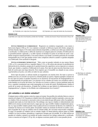 CAPÍTULO 2 FUNDAMENTOS DE CINEMÁTICA 63
2
Juntas prismáticas (correderas) Requieren un cuidadoso maquinado y una ranura o
barra recta (figura 2-28b, p. 61). Los cojinetes a menudo se fabrican al gusto del cliente, aunque los
de bolas lineales (figura 2-33) están comercialmente disponibles, se deben usar sobre ejes endurecidos
y rectificados. La lubricación es difícil de mantener en cualquier junta de corredera. El lubricante no
es geométricamente capturado, y se debe reponer al introducir la junta en un baño de aceite o me-
diante reengrase manual periódico. Una ranura abierta o eje tiende a acumular partículas de suciedad
transportadas por el aire que pueden actuar como compuesto abrasivo cuando se quedan atrapadas
en el lubricante. Esto acelerará el desgaste.
Juntas superiores (semijuntas) Tales como un pasador redondo en una ranura (figura
2-28c, p. 61) o una junta de leva y seguidor (figura 2-12c, p. 46) sufren aún más por los problemas de
lubricación de la corredera, porque por lo general tienen dos superficies curvas opuestas en contacto
lineal, que tienden a expulsar el lubricante de la junta. Este tipo de junta necesita funcionar en un
baño de aceite para una larga duración. Esto requiere que el ensamble sea alojado en una costosa
caja hermética al aceite, con sellos en todos los ejes salientes.
Estos tipos de juntas se utilizan mucho en maquinaria con mucho éxito. En tanto se preste la
debida atención a los detalles de ingeniería, el diseño puede ser exitoso.Algunos ejemplos comunes de
los tres tipos de juntas se pueden encontrar en un automóvil. El mecanismo de limpiaparabrisas es
un eslabonamiento de pasador puro. Los pistones en los cilindros de motor son correderas reales y
están bañados en el aceite del motor. Las válvulas en el motor se abren y cierran mediante juntas de
leva y seguidor (semijuntas) que están sumergidas en el aceite del motor. Probablemente cambia el
aceite de su motor con frecuencia. ¿Cuándo fue la última vez que lubricó el eslabonamiento de su
limpiaparabrisas? ¿Alguna vez ha fallado este eslabonamiento (no el motor)?
¿En voladizo o en doble voladizo?
Cualquier junta se debe soportar contra las cargas en la junta. Son posibles dos métodos básicos como se
muestra en la figura 2-34. Una junta en voladizo tiene sólo el pasador (muñón) soportado, como una viga
en voladizo. Esto en ocasiones es necesario como en una manivela que debe pasar sobre el acoplador y
no puede tener nada en el otro lado de éste. Sin embargo, una viga en voladizo es inherentemente más
débil (con la misma sección transversal y carga) que una viga en doble voladizo (simplemente apoya-
da). La viga en doble voladizo puede evitar la aplicación de un momento de flexión a los eslabones al
mantener las fuerzas en el mismo plano. El pasador sentirá un momento de flexión en ambos casos,
pero el pasador de la viga en voladizo está en cortante doble, dos secciones transversales comparten
la carga. Un pasador en voladizo está en cortante simple. Es buena práctica utilizar juntas en doble
voladizo (ya sean revolutas, prismáticas o superiores) siempre que sea posible. Si se debe utilizar un
pasador en voladizo, entonces un tornillo de resalto comercial con vástago endurecido y rectificado,
como se muestra en la figura 2-35 (p. 64), en algunas ocasiones puede servir como pasador pivote.
FIGURA 2-32
Cojinetes con caja de chumacera y brida de montaje Cortesía de Emerson Power Transmisión, Ithaca, NY
a) Cojinete con caja de chumacera b) Cojinete con caja de brida de chumacera
a) Montaje en voladizo-
cortante simple
P
P
b) Montaje en doble
voladizo-cortante
doble
P
P
FIGURA 2-34
Juntas de pasador
montadas en voladizo y
en doble voladizo
FIGURA 2-33
Buje de bolas lineal Cor-
tesía de Thomson Industries,
Port Washington, NY
Norton02.indd 63Norton02.indd 63 1/29/09 6:37:58 PM1/29/09 6:37:58 PM
www.FreeLibros.me
 