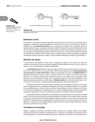 64 CINEMÁTICA DE MECANISMOS PARTE I
2
FIGURA 2-35
Tornillo de resalto Cor-
tesía de Cordova Bolt Inc.,
Buena Park, CA
a) Manivela-balancín excéntrico b) Manivela-corredera excéntrica
4
2 3
e
4
2 3
e
FIGURA 2-36
Manivelas excéntricas
Eslabones cortos
En ocasiones sucede que la longitud requerida de una manivela es tan corta que no es posible utilizar
pasadores o cojinetes de tamaño apropiado en cada uno de sus pivotes. La solución es diseñar el
eslabón como una manivela excéntrica, como se muestra en la figura 2-36. Un pasador pivote se
agranda al punto en que, en realidad, contiene el eslabón. El diámetro externo de la manivela circular
se convierte en el muñón del pivote móvil. El pivote fijo se coloca a una distancia e del centro de este
círculo igual a la longitud requerida de la manivela. La distancia e es la excentricidad de la manivela
(la longitud de la manivela). Este arreglo tiene la ventaja de una gran área de superficie dentro del
cojinete para reducir el desgaste, aunque es difícil mantener lubricado el muñón de gran diámetro.
Relación de apoyo
La necesidad de movimiento en línea recta en maquinaria requiere un uso extenso de juntas de
corredera en traslación. Existe una relación geométrica básica llamada relación de apoyo, que si se
ignora o viola, invariablemente conducirá a problemas.
Larelacióndeapoyo(BR,porsussiglaseninglés)sedefinecomolalongitudefectivadelacorre-
dera sobre el diámetro efectivo del cojinete:BR = L/D. Para una operación suave esta relación deberá
ser mayor que 1.5 y nunca menor que 1. Mientras más grande sea, mejor. La longitud efectiva se
define como la distancia sobre la cual la corredera móvil está en contacto con la guía estacionaria.
No debe ser un contacto continuo sobre esa distancia. Esto es, dos collares cortos, espaciados a gran
distancia, son efectivamente tan largos como su separación total, más sus propias longitudes, y son
cinemáticamente equivalentes a un tubo largo. El diámetro efectivo es la distancia más larga a través
de las guías estacionarias, en cualquier plano perpendicular al movimiento deslizante.
Si la junta de corredera es sólo una barra en un buje, como se muestra en la figura 2-37a, el diá-
metro y longitud efectivos son idénticos al diámetro de la barra y la longitud del buje. Si la corredera
es una plataforma que se desliza sobre dos barras y bujes múltiples, como se muestra en la figura
2-37b, entonces el diámetro y longitud efectivos son el ancho y longitud totales, respectivamente, del
ensamble de plataforma. Este caso con frecuencia conduce a deficientes relaciones de apoyo.
Un ejemplo común de un dispositivo con una deficiente relación de apoyo es el cajón de un mueble
barato. Si las únicas guías para el movimiento deslizante del cajón son sus costados que se mueven
en contacto con el armazón, tendrá una relación de apoyo menor que 1, puesto que es más ancho que
profundo. Probablemente haya experimentado el trabamiento que ocurre con un cajón como ése. Un
mueble con cajones de mejor calidad tendrá una guía central con una gran relación L/D, bajo el fondo
del cajón y se deslizará con suavidad.
Correderas comerciales
Muchas compañías suministran correderas lineales estándar que se pueden utilizar como eslabo-
namientos de manivela-corredera y sistemas de leva y seguidor con seguidores de traslación. Éstos
están disponibles con cojinetes de bolas lineales que se deslizan sobre guías de acero endurecido a
Norton02.indd 64Norton02.indd 64 1/29/09 6:37:59 PM1/29/09 6:37:59 PM
www.FreeLibros.me
 