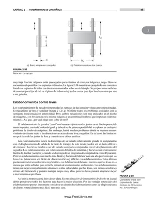 CAPÍTULO 2 FUNDAMENTOS DE CINEMÁTICA 65
2
muy baja fricción. Algunos están precargados para eliminar el error por holgura o juego. Otros se
encuentran disponibles con cojinetes ordinarios. La figura 2-38 muestra un ejemplo de una corredera
lineal con cojinetes de bolas con dos carros montados sobre un riel simple. Se proporcionan orificios
de montaje para fijar el riel en el plano de la bancada y en los carros para fijar los elementos que van
a ser guiados.
Eslabonamientos contra levas
Los eslabonamientos de pasador tienen todas las ventajas de las juntas revolutas antes mencionadas.
El mecanismo de leva y seguidor (figura 2-12c, p. 46) tiene todos los problemas asociados con la
semijunta mencionada con anterioridad. Pero, ambos mecanismos son muy utilizados en el diseño
de máquinas, con frecuencia en la misma máquina y en combinación (levas que impulsan eslabona-
mientos). Así que, ¿por qué elegir uno sobre el otro?
El eslabonamiento de pasador “puro” con buenos cojinetes en las juntas es un diseño potencial-
mente superior, con todo lo demás igual, y deberá ser la primera posibilidad a explorar en cualquier
problema de diseño de máquinas. Sin embargo, habrá muchos problemas donde se requiere un mo-
vimiento deslizante recto o las detenciones exactas de una leva y seguidor. En tal caso, las limitacio-
nes prácticas de las juntas de leva y correderas se deben analizar.
Los eslabonamientos tienen la desventaja de su tamaño relativamente grande en comparación
con el desplazamiento de salida de la parte de trabajo; de este modo pueden ser un tanto difíciles
de empacar. Las levas tienden a ser de tamaño compacto comparadas con el desplazamiento del
seguidor. Los eslabonamientos son relativamente difíciles de sintetizar, y las levas son relativamente
fáciles de diseñar (siempre y cuando se disponga de un programa de computadora como Dynacam).
Pero los eslabonamientos son mucho más fáciles y baratos de fabricar con una alta precisión que las
levas. Las detenciones son fáciles de obtener con levas y difíciles con eslabonamientos. Estos últimos
pueden sobrevivir en ambientes muy hostiles, con lubricación deficiente, mientras que las levas no, a
menos que estén selladas para evitar la entrada de contaminantes ambientales. Los eslabonamientos
tienen un mejor comportamiento dinámico a altas velocidades que las levas, son menos sensibles a
errores de fabricación y pueden manejar cargas muy altas, pero las levas pueden adaptarse mejor
a movimientos específicos.
Así que la respuesta está lejos de ser clara. Es otra situación de intercambio de diseño en la cual
deben ponderarse todos los factores para hacer la mejor elección. Por las ventajas potenciales del
eslabonamiento puro es importante considerar un diseño de eslabonamientos antes de elegir una tarea
de diseño potencialmente más fácil, pero más cara.
FIGURA 2-38
Corredera lineal con
cojinetes de bolas
Cortesía de THK America
Inc., Schaumberg, IL
FIGURA 2-37
Relación de apoyo
a) Barra simple en casquillo b) Plataforma sobre dos barras
L
D Def
Lef
Norton02.indd 65Norton02.indd 65 1/29/09 6:37:59 PM1/29/09 6:37:59 PM
www.FreeLibros.me
 