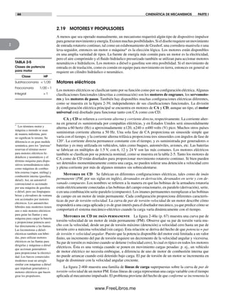 66 CINEMÁTICA DE MECANISMOS PARTE I
2
2.19 MOTORES Y PROPULSORES
A menos que sea operado manualmente, un mecanismo requerirá algún tipo de dispositivo impulsor
paragenerarmovimientoyenergía.Existenmuchasposibilidades.Sieldiseñorequiereunmovimiento
de entrada rotatorio continuo, tal como un eslabonamiento de Grashof, una corredera-manivela o una
leva-seguidor, entonces un motor o máquina* es la elección lógica. Los motores están disponibles
en una amplia variedad de tipos. La fuente de energía más común para un motor es la electricidad,
pero el aire comprimido y el fluido hidráulico presurizado también se utilizan para accionar motores
neumáticos e hidráulicos. Los motores a diésel o gasolina son otra posibilidad. Si el movimiento de
entrada es de traslación, como es común en equipo para movimiento en tierra, entonces en general se
requiere un cilindro hidráulico o neumático.
Motores eléctricos
Los motores eléctricos se clasifican tanto por su función como por su configuración eléctrica.Algunas
clasificaciones funcionales (descritas a continuación) son los motores de engranes, los servomoto-
res y los motores de pasos. También hay disponibles muchas configuraciones eléctricas diferentes,
como se muestra en la figura 2-39, independientes de sus clasificaciones funcionales. La división
de configuración eléctrica principal se encuentra en motores de CA y CD, aunque un tipo, el motor
universal está diseñado para funcionar tanto con CA como con CD.
CA y CD se refieren a corriente alterna y corriente directa, respectivamente. La corriente alter-
na en general es suministrada por compañías eléctricas, y en Estados Unidos será sinusoidalmente
alterna a 60 hertz (Hz) a aproximadamente ±120, ±240 o ±480 volts (V) pico. Muchos otros países
suministran corriente alterna a 50 Hz. Una sola fase de CA proporciona un sinusoide simple que
varía con el tiempo, y la corriente alterna trifásica proporciona tres sinusoides con ángulos de fase de
120°. La corriente directa permanece constante con el tiempo, y es suministrada por generadores o
baterías y es muy utilizada en vehículos, tales como buques, automóviles, aviones, etc. Las baterías
se fabrican en múltiplos de 1.5 V, con 6, 12 y 24 V son las más comunes. Los motores eléctricos
también se clasifican por su potencia nominal, como se muestra en la tabla 2-5. Tanto los motores de
CA como de CD están diseñados para proporcionar movimiento rotatorio continuo. Si bien pueden
ser detenidos momentáneamente contra una carga, no pueden tolerar una detención a velocidad cero
y plena corriente por más de algunos minutos sin sobrecalentarse.
Motores de CD Se fabrican en diferentes configuraciones eléctricas, tales como de imán
permanente (PM, por sus siglas en inglés), devanados en derivación, devanados en serie y con de-
vanado compuesto. Los nombres se refieren a la manera en que las bobinas de la armadura rotatoria
están eléctricamente conectadas a las bobinas del campo estacionario, en paralelo (derivación), serie,
o en una combinación serie-paralelo (compuesto). Los imanes permanentes reemplazan a las bobinas
de campo en un motor de imán permanente. Cada configuración proporciona diferentes caracterís-
ticas de par de torsión-velocidad. La curva de par de torsión-velocidad de un motor describe cómo
responderá a una carga aplicada y es de gran interés para el diseñador mecánico, ya que predice cómo se
comportará el sistema mecánico-eléctrico cuando la carga varía dinámicamente con el tiempo.
Motores de CD de imán permanente La figura 2-40a (p. 67) muestra una curva par de
torsión-velocidad de un motor de imán permanente (PM). Observe que su par de torsión varía mu-
cho con la velocidad, desde un par de torsión máximo (detención) a velocidad cero hasta un par de
torsión cero a máxima velocidad (sin carga). Esta relación se deriva del hecho de que potencia = par
de torsión × velocidad angular. Puesto que la potencia disponible del motor está limitada a un valor
finito, un incremento del par de torsión requiere un decremento de la velocidad angular y viceversa.
Su par de torsión es máximo cuando se detiene (velocidad cero), lo cual es típico en todos los motores
eléctricos. Ésta es una ventaja cuando se ponen en movimiento cargas pesadas: p. ej., un vehículo
de motor eléctrico no necesita embrague, a diferencia de uno de motor de combustión interna que
no puede arrancar cuando está detenido bajo carga. El par de torsión de un motor se incrementa en
lugar de disminuir con la velocidad angular creciente.
La figura 2-40b muestra una familia de líneas de carga superpuestas sobre la curva de par de
torsión-velocidad de un motor PM. Estas líneas de carga representan una carga variable con el tiempo
aplicada al mecanismo impulsado. El problema proviene del hecho de que conforme se incrementa la
TABLA 2-5
Clases de potencia
para motor
Clase HP
Subfraccionaria < 1/20
Fraccionaria 1/20 – 1
Integral > 1
* Los términos motor y
máquina a menudo se usan
de manera indistinta, pero
no significan lo mismo. Su
diferencia es en gran medida
semántica, pero los “puristas”
reservan el término motor
para motores eléctricos hi-
dráulicos y neumáticos y el
término máquina para dispo-
sitivos termodinámicos tales
como máquinas de combus-
tión externa (vapor, stirling) y
combustión interna (gasolina,
diésel). Así, un automóvil
convencional es accionado
por una máquina de gasolina
o diésel, pero sus limpiapara-
brisas y elevadores de ventana
son accionados por motores
eléctricos. Los automóviles
híbridos más modernos tienen
uno o más motores eléctricos
para guiar las llantas y una
máquina para cargar la batería
y proporcionar potencia auxi-
liar directamente a las llantas.
Las locomotoras a diésel-
eléctricas también son híbri-
das, pues utilizan motores
eléctricos en las llantas para
dirigirlas y máquinas a diésel
que accionan generadores
para proporcionar la electrici-
dad. Los barcos comerciales
modernos usan un arreglo
similar con máquinas a diésel
que impulsan generadores y
motores eléctricos que hacen
girar los propulsores.
Norton02.indd 66Norton02.indd 66 1/29/09 6:38:00 PM1/29/09 6:38:00 PM
www.FreeLibros.me
 