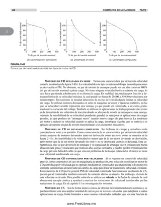 68 CINEMÁTICA DE MECANISMOS PARTE I
2
Motores de CD devanados en serie Tienen una característica par de torsión-velocidad
como la mostrada en la figura 2-41b. La velocidad de este tipo es más sensible que las configuraciones
en derivación o PM. No obstante, su par de torsión de arranque puede ser tan alto como un 800%
del par de torsión nominal a plena carga. No tiene ninguna velocidad teórica máxima sin carga, lo
cual hace que tienda a desbocarse si se elimina la carga. En realidad, las pérdidas por fricción y de-
vanado limitarán su velocidad máxima, la cual puede ser hasta de 20000 a 30000 revoluciones por
minuto (rpm). En ocasiones se instalan detectores de exceso de velocidad para limitar su velocidad
sin carga. Se utilizan motores devanados en serie en máquinas de coser y lijadoras portátiles, en las
que su velocidad variable representa una ventaja, ya que puede ser controlada, a un cierto grado,
mediante la variación del voltaje. También se utilizan en aplicaciones de trabajo pesado tales como
en la dirección de los vehículos de tracción donde su alto par de torsión de arranque es una ventaja.
Además, la sensibilidad de su velocidad (pendiente grande) es ventajosa en aplicaciones de cargas
pesadas, ya que produce un “arranque suave” cuando mueve cargas de gran inercia. La tendencia
del motor a reducir su velocidad cuando se aplica la carga, amortigua el golpe que se sentiría si se
aplicara de repente un par de torsión incrementado a los elementos mecánicos.
Motores de CD de devanado compuesto Sus bobinas de campo y armadura están
conectadas en serie y en paralelo. Como consecuencia de su característica par de torsión-velocidad
tienen aspectos de motores devanados tanto en derivación como en serie, como se muestra en la
figura 2-41c. Su sensibilidad a la velocidad es mayor que la de un motor devanado en derivación,
pero menor que la de un motor devanado en serie y no se desbocará cuando se descarga. Esta ca-
racterística, más su par de torsión de arranque y su capacidad de arranque suave lo hacen una buena
elección para grúas y malacates que realizan altas cargas inerciales y pueden perder repentinamente
la carga por una falla del cable, lo que crea un problema de desboque potencial si el motor no tiene
una velocidad autolimitada sin carga.
Motores de CD controlados por velocidad Si se requiere un control de velocidad
preciso, como a menudo es el caso en maquinaria de producción, otra solución es utilizar un motor de
CD controlado por velocidad que es operado mediante un controlador que incrementa o disminuye la
corriente suministrada al motor ante un cambio de carga para tratar de mantener la velocidad constante.
Estos motores de CD (por lo general PM) de velocidad controlada funcionan con una fuente de CA,
puesto que el controlador también convierte la corriente alterna en directa. Sin embargo, el costo de
esta solución es elevado. Otra posible solución es utilizar un volante en la flecha de entrada, la cual
almacenará energía cinética y ayudará a suavizar las variaciones de velocidad introducidas por las
variaciones de carga. En el capítulo 11 se investigarán los volantes.
Motores de CA Son la forma menos costosa de obtener movimiento rotatorio continuo y se
pueden obtener con una amplia variedad de curvas par de torsión-velocidad para adaptarse a varias
aplicaciones de carga. Están limitados a unas cuantas velocidades estándar, que son una función de
FIGURA 2-41
Curvas par de torsión-velocidad de tres tipos de motor de CD
0
20
40
60
80
100
0 100 200 300 400
0
20
40
60
80
100
0 100 200 300 400
0
20
40
60
80
100
0 100 200 300 400
%develocidadnominal
%develocidadnominal
%develocidadnominal
% de par de torsión nominal % de par de torsión nominal % de par de torsión nominal
c) Devanado compuestoa) Devanado en derivación b) Devanado en serie
Norton02.indd 68Norton02.indd 68 1/29/09 6:38:01 PM1/29/09 6:38:01 PM
www.FreeLibros.me
 