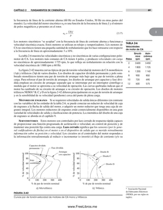 CAPÍTULO 2 FUNDAMENTOS DE CINEMÁTICA 69
2
la frecuencia de línea de la corriente alterna (60 Hz en Estados Unidos, 50 Hz en otras partes del
mundo). La velocidad del motor sincrónico nS es una función de la frecuencia de línea ƒ y el número
de polos magnéticos p presentes en el rotor.
n
f
p
S =
120
(2.17)
Los motores sincrónicos “se acoplan” con la frecuencia de línea de corriente alterna y funcionan a
velocidad sincrónica exacta. Estos motores se utilizan en relojes y temporizadores. Los motores de
CA no sincrónicos tienen una pequeña cantidad de resbalamiento que los hace retrasarse con respecto
a la frecuencia de línea en aproximadamente 3 a 10%.
La tabla 2-6 muestra las velocidades sincrónicas y no sincrónicas de varias configuraciones polo-
motor de CA. Los motores más comunes de CA tienen 4 polos, y producen velocidades sin carga
no sincrónicas de aproximadamente 1725 rpm, lo que refleja un resbalamiento en relación con la
velocidad sincrónica de 1800 rpm a 60 Hz.
La figura 2-42 muestra curvas típicas de par de torsión-velocidad de motores de CA monofásicos
(1j) y trifásicos (3j) de varios diseños. Los diseños de capacitor dividido permanente y polo som-
breado monofásicos tienen una par de torsión de arranque más bajo que su par de torsión a plena
carga. Para reforzar el par de torsión de arranque, los diseños de arranque por capacitor y fase divi-
dida emplean un circuito de arranque separado que se interrumpe por un interruptor centrífugo a
medida que el motor se aproxima a su velocidad de operación. Las curvas quebradas indican que el
motor ha cambiado de su circuito de arranque a su circuito de operación. Los diseños de motores
trifásicos NEMA* B, C y D en la figura 2-42 difieren principalmente en su par de torsión de arranque
y en la sensibilidad de su velocidad (pendiente) cerca del punto de plena carga.
Motores de engranes Si se requieren velocidades de salida únicas diferentes (en contraste
con las variables) de las estándar de la tabla 2-6, se puede conectar un reductor de velocidad de caja
de engranes a la flecha de salida del motor, o adquirir un motor reductor que tenga una caja de en-
granes integral. Los motores reductores de engranes están comercialmente disponibles en una gran
variedad de velocidades de salida y clasificaciones de potencia. La cinemática del diseño de una caja
de engranes se aborda en el capítulo 9.
Servomotores Estos motores son controlados por lazo cerrado de respuesta rápida capaces
de proporcionar una función programada de aceleración o velocidad, un control de posición y de
mantener una posición fija contra una carga. Lazo cerrado significa que los sensores (por lo gene-
ral codificadores de flecha) en el motor o en el dispositivo de salida que es movido retroalimenta
información sobre su posición y velocidad. Los circuitos en el controlador del motor responden a
la información retroalimentada al reducir o incrementar (o invertir) el flujo de corriente (y/o su
TABLA 2-6
Velocidades
de motor de CA
Sincró- Asin-
nica crónica
Polos rpm rpm
2 3600 3450
4 1800 1725
6 1200 1140
8 900 850
10 720 690
12 600 575
* Asociación Nacional
de Fabricantes Eléctricos
(NEMA, por sus siglas en
inglés).
FIGURA 2-42
Curvas par de torsión-velocidad de motores de CA mono y trifásicos
%develocidadnominal
%develocidadnominal
% de par de torsión nominal % de par de torsión nominal
a) Monofásico b) Trifásico
Polo
sombreado
Arranque
con capacitor
Fase dividida
Capacitor dividido
permanente
Diseño B
Diseño C
Diseño D
0
20
40
60
80
100
0 100 200 300 400
0
20
40
60
80
100
0 100 200 300 400
Norton02.indd 69Norton02.indd 69 1/29/09 6:38:02 PM1/29/09 6:38:02 PM
www.FreeLibros.me
 