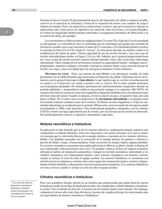 70 CINEMÁTICA DE MECANISMOS PARTE I
2
frecuencia) hacia el motor. El posicionamiento preciso del dispositivo de salida es entonces posible,
como lo es el control de la velocidad y forma de la respuesta del motor a los cambios de carga u
órdenes de entrada. Éstos son dispositivos relativamente costosos† que por lo general se utilizan en
aplicaciones tales como mover las superficies de control de vuelo en aviones y en misiles dirigidos,
en centros de maquinado numéricamente controlados, en maquinara automática de fabricación y en
el control de robots, por ejemplo.
Los servomotores se fabrican tanto en configuraciones CA como CD, el tipo de CA en la actualidad
es más popular. La velocidad de éstos es controlada por un controlador que genera una corriente de
frecuencia variable con la cual sincroniza el motor de CA sincrónico. El controlador primero rectifica
la corriente de línea CA en CD y luego la “recorta” a la frecuencia deseada, un método común es la
modificación del ancho de pulso. Tienen capacidad de par de torsión elevado y una curva par de
torsión-velocidad plana similar a la figura 2-41a (p. 68). Además, por lo general proporcionan hasta
tres veces su par de torsión nominal continuo durante periodos cortos tales como bajo sobrecargas
intermitentes. Otras ventajas de los servomotores incluyen su capacidad de realizar “arranques suaves”
programados, mantener cualquier velocidad a tolerancias mínimas frente a una variación del par de
torsión con carga, y hacer un rápido paro de emergencia mediante el freno dinámico.
Motores de pasos Éstos son motores de tipo híbrido o de reluctancia variable, de imán
permanente sin escobilla diseñados para posicionar un dispositivo de salida.A diferencia de los servo-
motores, por lo general funcionan en lazo abierto, lo que significa que no reciben retroalimentación
en cuanto a si el dispositivo de salida responde como se solicitó. Por lo tanto, pueden desfasarse
con el programa designado. No obstante, permanecerán satisfactoriamente energizados durante un
periodo indefinido, y mantendrán la salida en una posición (aunque sí se calientan, 100-150°F). Su
construcción interna consiste en varias tiras magnéticas dispuestas alrededor de la circunferencia tanto
del rotor como del estator. Cuando se energiza, el rotor se mueve un paso, al siguiente imán, por cada
pulso recibido. Por lo tanto, éstos son dispositivos de movimiento intermitente y no proporcionan
movimiento rotatorio continuo como otros motores. El número de tiras magnéticas y el tipo de con-
trolador determinan su resolución (por lo general, 200 pasos/rev, pero un mando de micropasos puede
incrementarla a 2000 o más pasos/rev). Son relativamente pequeños comparados con los motores
CA/CD y tienen una baja capacidad de par de torsión, pero un elevado par de torsión de detención.
Son moderadamente costosos y requieren controladores especiales.
Motores neumáticos e hidráulicos
Su aplicación es más limitada que la de los motores eléctricos, simplemente porque requieren aire
comprimido o un fluido hidráulico. Estos dos dispositivos son menos eficientes en lo que se refiere
a la energía que la conversión directa de la energía eléctrica a mecánica de los motores eléctricos,
debido a las pérdidas asociadas con la conversión de la energía primero de química o eléctrica a
presión de fluido y luego a forma mecánica. Cada conversión de energía implica algunas pérdidas.
Los motores neumáticos encuentran una amplia aplicación en fábricas y talleres, donde se dispone de
aire comprimido a alta presión para otros usos. Un ejemplo común es la llave de impacto neumática
utilizada en talleres de reparación automotrices. Aunque los motores neumáticos individuales y los
cilindros neumáticos son relativamente baratos, estos sistemas neumáticos son bastante costosos
cuando se incluye el costo de todo el equipo auxiliar. Los motores hidráulicos se encuentran con
más frecuencia en máquinas y sistemas tales como equipo de construcción (grúas), aviones y buques,
donde el fluido hidráulico a alta presión es provisto para muchos propósitos. Los sistemas hidráulicos
son muy costosos cuando se incluye el costo de todo el equipo auxiliar.
Cilindros neumáticos e hidráulicos
Éstos son actuadores lineales (pistón en un cilindro) que proporcionan una salida lineal de carrera
limitada por medio de un flujo de fluido presurizado, aire comprimido, o fluido hidráulico (usualmen-
te aceite). Son el método de elección si necesita un movimiento lineal como entrada. Sin embargo,
comparten el mismo alto costo, baja eficiencia y factores de complicación que los mencionados para
sus equivalentes de motores neumáticos e hidráulicos.
† Los costos de todos los
dispositivos electrónicos
disminuyen conforme
avanza la tecnología y los
controladores de motor no
son la excepción.
Norton02.indd 70Norton02.indd 70 1/29/09 6:38:03 PM1/29/09 6:38:03 PM
www.FreeLibros.me
 