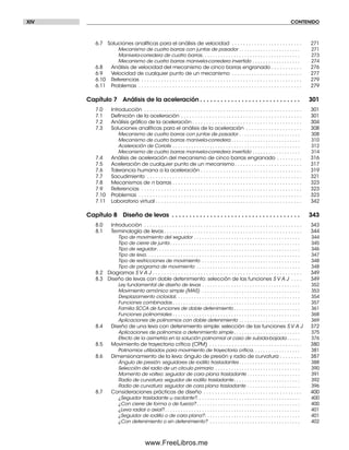 XIV CONTENIDO
6.7 Soluciones analíticas para el análisis de velocidad . . . . . . . . . . . . . . . . . . . . . . . . . 271
Mecanismo de cuatro barras con juntas de pasador . . . . . . . . . . . . . . . . . . . . . . . 271
Manivela-corredera de cuatro barras. . . . . . . . . . . . . . . . . . . . . . . . . . . . . . . . . . . . . 273
Mecanismo de cuatro barras manivela-corredera invertido . . . . . . . . . . . . . . . . . . 274
6.8 Análisis de velocidad del mecanismo de cinco barras engranado . . . . . . . . . . . 276
6.9 Velocidad de cualquier punto de un mecanismo . . . . . . . . . . . . . . . . . . . . . . . . . 277
6.10 Referencias . . . . . . . . . . . . . . . . . . . . . . . . . . . . . . . . . . . . . . . . . . . . . . . . . . . . . . . . . 279
6.11 Problemas . . . . . . . . . . . . . . . . . . . . . . . . . . . . . . . . . . . . . . . . . . . . . . . . . . . . . . . . . . 279
Capítulo 7 Análisis de la aceleración . . . . . . . . . . . . . . . . . . . . . . . . . . . . . 301
7.0 Introducción . . . . . . . . . . . . . . . . . . . . . . . . . . . . . . . . . . . . . . . . . . . . . . . . . . . . . . . . 301
7.1 Deﬁnición de la aceleración . . . . . . . . . . . . . . . . . . . . . . . . . . . . . . . . . . . . . . . . . . . 301
7.2 Análisis gráﬁco de la aceleración . . . . . . . . . . . . . . . . . . . . . . . . . . . . . . . . . . . . . . . 304
7.3 Soluciones analíticas para el análisis de la aceleración . . . . . . . . . . . . . . . . . . . . 308
Mecanismo de cuatro barras con juntas de pasador . . . . . . . . . . . . . . . . . . . . . . . 308
Mecanismo de cuatro barras manivela-corredera . . . . . . . . . . . . . . . . . . . . . . . . . . 310
Aceleración de Coriolis . . . . . . . . . . . . . . . . . . . . . . . . . . . . . . . . . . . . . . . . . . . . . . . . 312
Mecanismo de cuatro barras manivela-corredera invertido . . . . . . . . . . . . . . . . . . 314
7.4 Análisis de aceleración del mecanismo de cinco barras engranado . . . . . . . . . 316
7.5 Aceleración de cualquier punto de un mecanismo. . . . . . . . . . . . . . . . . . . . . . . . 317
7.6 Tolerancia humana a la aceleración . . . . . . . . . . . . . . . . . . . . . . . . . . . . . . . . . . . . 319
7.7 Sacudimiento . . . . . . . . . . . . . . . . . . . . . . . . . . . . . . . . . . . . . . . . . . . . . . . . . . . . . . . 321
7.8 Mecanismos de n barras . . . . . . . . . . . . . . . . . . . . . . . . . . . . . . . . . . . . . . . . . . . . . . 323
7.9 Referencias . . . . . . . . . . . . . . . . . . . . . . . . . . . . . . . . . . . . . . . . . . . . . . . . . . . . . . . . . 323
7.10 Problemas . . . . . . . . . . . . . . . . . . . . . . . . . . . . . . . . . . . . . . . . . . . . . . . . . . . . . . . . . . 323
7.11 Laboratorio virtual . . . . . . . . . . . . . . . . . . . . . . . . . . . . . . . . . . . . . . . . . . . . . . . . . . . . 342
Capítulo 8 Diseño de levas . . . . . . . . . . . . . . . . . . . . . . . . . . . . . . . . . . . . . 343
8.0 Introducción . . . . . . . . . . . . . . . . . . . . . . . . . . . . . . . . . . . . . . . . . . . . . . . . . . . . . . . . 343
8.1 Terminología de levas. . . . . . . . . . . . . . . . . . . . . . . . . . . . . . . . . . . . . . . . . . . . . . . . . 344
Tipo de movimiento del seguidor . . . . . . . . . . . . . . . . . . . . . . . . . . . . . . . . . . . . . . . . 344
Tipo de cierre de junta . . . . . . . . . . . . . . . . . . . . . . . . . . . . . . . . . . . . . . . . . . . . . . . . . 345
Tipo de seguidor. . . . . . . . . . . . . . . . . . . . . . . . . . . . . . . . . . . . . . . . . . . . . . . . . . . . . . 346
Tipo de leva. . . . . . . . . . . . . . . . . . . . . . . . . . . . . . . . . . . . . . . . . . . . . . . . . . . . . . . . . . 347
Tipo de restricciones de movimiento . . . . . . . . . . . . . . . . . . . . . . . . . . . . . . . . . . . . . 348
Tipo de programa de movimiento . . . . . . . . . . . . . . . . . . . . . . . . . . . . . . . . . . . . . . . 348
8.2 Diagramas S V A J . . . . . . . . . . . . . . . . . . . . . . . . . . . . . . . . . . . . . . . . . . . . . . . . . . . . . 349
8.3 Diseño de levas con doble detenimiento: selección de las funciones S V A J . . . . 349
Ley fundamental de diseño de levas . . . . . . . . . . . . . . . . . . . . . . . . . . . . . . . . . . . . . 352
Movimiento armónico simple (MAS) . . . . . . . . . . . . . . . . . . . . . . . . . . . . . . . . . . . . . 353
Desplazamiento cicloidal. . . . . . . . . . . . . . . . . . . . . . . . . . . . . . . . . . . . . . . . . . . . . . . 354
Funciones combinadas . . . . . . . . . . . . . . . . . . . . . . . . . . . . . . . . . . . . . . . . . . . . . . . . 357
Familia SCCA de funciones de doble detenimiento . . . . . . . . . . . . . . . . . . . . . . . . . 361
Funciones polinomiales . . . . . . . . . . . . . . . . . . . . . . . . . . . . . . . . . . . . . . . . . . . . . . . . 368
Aplicaciones de polinomios con doble detenimiento . . . . . . . . . . . . . . . . . . . . . . . 369
8.4 Diseño de una leva con detenimiento simple: selección de las funciones S V A J 372
Aplicaciones de polinomios a detenimiento simple . . . . . . . . . . . . . . . . . . . . . . . . . 375
Efecto de la asimetría en la solución polinomial al caso de subida-bajada . . . . . 376
8.5 Movimiento de trayectoria crítica (CPM) . . . . . . . . . . . . . . . . . . . . . . . . . . . . . . . . . 380
Polinomios utilizados para movimiento de trayectoria crítica. . . . . . . . . . . . . . . . . . 381
8.6 Dimensionamiento de la leva: ángulo de presión y radio de curvatura . . . . . . . . 387
Ángulo de presión: seguidores de rodillo trasladantes . . . . . . . . . . . . . . . . . . . . . . . 388
Selección del radio de un círculo primario . . . . . . . . . . . . . . . . . . . . . . . . . . . . . . . . 390
Momento de volteo: seguidor de cara plana trasladante . . . . . . . . . . . . . . . . . . . . 391
Radio de curvatura: seguidor de rodillo trasladante. . . . . . . . . . . . . . . . . . . . . . . . . 392
Radio de curvatura: seguidor de cara plana trasladante . . . . . . . . . . . . . . . . . . . . 396
8.7 Consideraciones prácticas de diseño . . . . . . . . . . . . . . . . . . . . . . . . . . . . . . . . . . . 400
¿Seguidor trasladante u oscilante?. . . . . . . . . . . . . . . . . . . . . . . . . . . . . . . . . . . . . . . 400
¿Con cierre de forma o de fuerza? . . . . . . . . . . . . . . . . . . . . . . . . . . . . . . . . . . . . . . . 400
¿Leva radial o axial?. . . . . . . . . . . . . . . . . . . . . . . . . . . . . . . . . . . . . . . . . . . . . . . . . . . 401
¿Seguidor de rodillo o de cara plana?. . . . . . . . . . . . . . . . . . . . . . . . . . . . . . . . . . . . 401
¿Con detenimiento o sin detenimiento? . . . . . . . . . . . . . . . . . . . . . . . . . . . . . . . . . . 402
Preliminares.indd XIVPreliminares.indd XIV 1/29/09 6:36:02 PM1/29/09 6:36:02 PM
www.FreeLibros.me
 