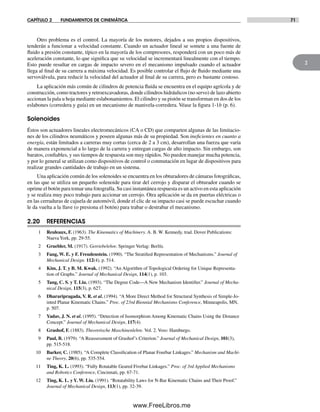 CAPÍTULO 2 FUNDAMENTOS DE CINEMÁTICA 71
2
Otro problema es el control. La mayoría de los motores, dejados a sus propios dispositivos,
tenderán a funcionar a velocidad constante. Cuando un actuador lineal se somete a una fuente de
fluido a presión constante, típico en la mayoría de los compresores, responderá con un poco más de
aceleración constante, lo que significa que su velocidad se incrementará linealmente con el tiempo.
Esto puede resultar en cargas de impacto severo en el mecanismo impulsado cuando el actuador
llega al final de su carrera a máxima velocidad. Es posible controlar el flujo de fluido mediante una
servoválvula, para reducir la velocidad del actuador al final de su carrera, pero es bastante costoso.
La aplicación más común de cilindros de potencia fluida se encuentra en el equipo agrícola y de
construcción, como tractores y retroexcavadoras, donde cilindros hidráulicos (no servo) de lazo abierto
accionan la pala u hoja mediante eslabonamientos. El cilindro y su pistón se transforman en dos de los
eslabones (corredera y guía) en un mecanismo de manivela-corredera. Véase la figura 1-1b (p. 6).
Solenoides
Éstos son actuadores lineales electromecánicos (CA o CD) que comparten algunas de las limitacio-
nes de los cilindros neumáticos y poseen algunas más de su propiedad. Son ineficientes en cuanto a
energía, están limitados a carreras muy cortas (cerca de 2 a 3 cm), desarrollan una fuerza que varía
de manera exponencial a lo largo de la carrera y entregan cargas de alto impacto. Sin embargo, son
baratos, confiables, y sus tiempos de respuesta son muy rápidos. No pueden manejar mucha potencia,
y por lo general se utilizan como dispositivos de control o conmutación en lugar de dispositivos para
realizar grandes cantidades de trabajo en un sistema.
Una aplicación común de los solenoides se encuentra en los obturadores de cámaras fotográficas,
en las que se utiliza un pequeño solenoide para tirar del cerrojo y disparar el obturador cuando se
oprime el botón para tomar una fotografía. Su casi instantánea respuesta es un activo en esta aplicación
y se realiza muy poco trabajo para accionar un cerrojo. Otra aplicación se da en puertas eléctricas o
en las cerraduras de cajuela de automóvil, donde el clic de su impacto casi se puede escuchar cuando
le da vuelta a la llave (o presiona el botón) para trabar o destrabar el mecanismo.
2.20 REFERENCIAS
1 Reuleaux, F. (1963). The Kinematics of Machinery. A. B. W. Kennedy, trad. Dover Publications:
NuevaYork, pp. 29-55.
2 Gruebler, M. (1917). Getriebelehre. Springer Verlag: Berlín.
3 Fang, W. E. y F. Freudenstein. (1990). “The Stratified Representation of Mechanisms.” Journal of
Mechanical Design. 112(4), p. 514.
4 Kim, J. T. y B. M. Kwak. (1992). “An Algorithm of Topological Ordering for Unique Representa-
tion of Graphs.” Journal of Mechanical Design, 114(1), p. 103.
5 Tang, C. S. y T. Liu. (1993). “The Degree Code—A New Mechanism Identifier.” Journal of Mecha-
nical Design, 115(3), p. 627.
6 Dhararipragada, V. R. et al. (1994). “A More Direct Method for Structural Synthesis of Simple-Jo-
inted Planar Kinematic Chains.” Proc. of 23rd Biennial Mechanisms Conference, Minneapolis, MN,
p. 507.
7 Yadav, J. N. et al. (1995). “Detection of Isomorphism Among Kinematic Chains Using the Distance
Concept.” Journal of Mechanical Design, 117(4).
8 Grashof, F. (1883). Theoretische Maschinenlehre. Vol. 2. Voss: Hamburgo.
9 Paul, B. (1979). “A Reassessment of Grashof’s Criterion.” Journal of Mechanical Design, 101(3),
pp. 515-518.
10 Barker, C. (1985). “A Complete Classification of Planar Fourbar Linkages.” Mechanism and Machi-
ne Theory, 20(6), pp. 535-554.
11 Ting, K. L. (1993). “Fully Rotatable Geared Fivebar Linkages.” Proc. of 3rd Applied Mechanisms
and Robotics Conference, Cincinnati, pp. 67-71.
12 Ting, K. L. y Y. W. Liu. (1991). “Rotatability Laws for N-Bar Kinematic Chains and Their Proof.”
Journal of Mechanical Design, 113(1), pp. 32-39.
Norton02.indd 71Norton02.indd 71 1/29/09 6:38:03 PM1/29/09 6:38:03 PM
www.FreeLibros.me
 