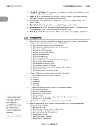 72 CINEMÁTICA DE MECANISMOS PARTE I
2
13 Shyu, J. H. y K. L. Ting. (1994). “Invariant Link Rotatability of N-Bar Kinematic Chains.” Journal
of Mechanical Design, 116(1), p. 343.
14 Miller, W. S., ed. Machine Design Electrical and Electronics Reference Issue. Penton Publishing:
Cleveland, Ohio. (Véase también www.machinedesign.com)
15 Norton, R. L. (2006). Machine Design: An Integrated Approach, 3a. ed. Prentice-Hall: Upper
Saddle River, NJ.
16 Howell, L. H. (2001). Compliant Mechanisms. John Wiley & Sons: NuevaYork.
17 Karunamoorthy, S., (1998).“Rule Based Number Synthesis for Kinematic Linkage Mechanisms
With Full Revolute Joints”, artículo de ASME DETC98-MECH-5818.
18 Hunt, K. H., (1978). Kinematic Geometry of Mechanisms. Oxford University Press, pp. 18, 39, 84.
2.21 PROBLEMAS†
*2-1 Encuentre tres (u otro número asignado) de los siguientes dispositivos comunes. Trace cuidadosos
diagramas cinemáticos y encuentre sus grados de libertad totales.
a) El mecanismo de bisagra de cofre de un automóvil.
b) El mecanismo elevador de la puerta trasera de un automóvil.
c) Un abrelatas eléctrico.
d) Un burro para planchar plegable.
e) Un mesa para jugar cartas plegable.
f) Una silla de playa plegable.
g) Un columpio para bebé.
h) Una mecedora para bebé.
i) Un sacacorchos como el mostrado en la figura P2-9 (p. 78).
j) Un mecanismo de limpiaparabrisas.
k) Un mecanismo de camión de volteo.
l) Un mecanismo de camión de la basura.
m) Un mecanismo de la puerta trasera de una camioneta de reparto.
n) Un gato de automóvil.
o) Una antena de radio automotriz extensible.
2-2 ¿Cuántos GDL tienen su muñeca y mano combinados? Descríbalos.
*2-3 ¿Cuántos GDL tienen las articulaciones siguientes?
a) Su rodilla.
b) Su tobillo.
c) Su hombro.
d) Su cadera.
e) Sus nudillos.
*2-4 ¿Cuántos GDL tienen los siguientes artefactos en su ambiente normal?
a) Un submarino sumergido.
b) Un satélite orbitando la Tierra.
c) Una embarcación de superficie.
d) Una motocicleta.
e) La cabeza de impresión de una impresora de matriz de puntos de 9 puntas
f) La pluma en un graficador XY.
*2-5 ¿Son las juntas del problema 2-3 cerradas por fuerza o por su forma?
*2-6 Describa el movimiento de los siguientes dispositivos como rotación pura, traslación pura o
movimiento planar complejo.
a) Un molino de viento.
b) Una bicicleta (en el plano vertical, no al dar vuelta).
c) Una ventana de “doble hoja” convencional.
d) Las teclas en un teclado de computadora.
e) La manecilla de un reloj.
f) Una ficha de hockey sobre hielo.
g) La pluma en un graficador XY.
† Todas las figuras de los
problemas se incluyen como
archivos PDF y algunas
como archivos AVI y
Working Model en el DVD.
Los nombres de los archivos
son los mismos que el
número de la figura. Ejecute
Animations.html para ver las
animaciones.
* Respuestas en el apéndice
F.
Norton02.indd 72Norton02.indd 72 1/29/09 6:38:04 PM1/29/09 6:38:04 PM
www.FreeLibros.me
 