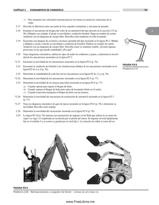 CAPÍTULO 2 FUNDAMENTOS DE CINEMÁTICA 75
2
FIGURA P2-2
Problema 2-19
FIGURA P2-3
Problema 2-20 Retroexcavadora y cargador de tractor Cortesía de John Deere Co.
c) Para mantener una velocidad constante precisa sin tomar en cuenta las variaciones de la
carga.
2-17 Describa la diferencia entre una junta de leva-seguidor (semijunta) y una junta de pasador.
2-18 Examine el mecanismo de bisagra del cofre de un automóvil del tipo descrito en la sección 2.15 (p.
58). Dibújelo con cuidado. Calcule su movilidad y condición Grashof. Haga un modelo de cartón.
Analícelo con un diagrama de cuerpo libre. Describa cómo mantiene el cofre levantado.
2-19 Encuentre una lámpara de escritorio con brazo ajustable del tipo mostrado en la figura P2-2. Mídala
y dibújela a escala. Calcule su movilidad y condición de Grashof. Elabore un modelo de cartón.
Analícelo con un diagrama de cuerpo libre. Describa cómo se mantiene estable. ¿Existen algunas
posiciones en las que pierde estabilidad? ¿Por qué?
2-20 Trace diagramas cinemáticos, defina los tipos de todos los eslabones y juntas, y determine la movili-
dad de los mecanismos mostrados en la figura P2-3.
*2-21 Encuentre la movilidad de los mecanismos mostrados en la figura P2-4 (p. 76).
2-22 Encuentre la condición de Grashof y las clasificaciones Barker de los mecanismos mostrados en la
figura P2-4a, b y d (p. 76).
2-23 Determine la rotatibilidad de cada lazo de los mecanismos en la figura P2-4e, f y g (p. 76).
*2-24 Determine la movilidad de los mecanismos mostrados en la figura P2-5 (p. 77).
2-25 Determine la movilidad de las tenazas para hielo mostrada en la figura P2-6 (p. 77).
a) Cuando operan para sujetar el bloque de hielo.
b) Cuando sujetan el bloque de hielo pero antes de levantarlo (hielo en el suelo).
c) Cuando la persona transporta el bloque de hielo con las tenazas.
*2-26 Determine la movilidad del mecanismo de aceleración de automóvil mostrado en la figura P2-7
(p. 77).
*2-27 Trace un diagrama cinemático de gato de tijeras mostrado en la figura P2-8 (p. 78) y determine su
movilidad. Describa cómo trabaja.
2-28 Determine la movilidad del sacacorchos mostrado en la figura P2-9 (p. 78).
2-29 La figura P2-10 (p. 78) muestra una transmisión de engrane sol de Watt que utilizó en su motor de
vapor. La viga 2 es impulsada en oscilación por el pistón del motor. El engrane sol está rígidamente
fijo en el eslabón 3 y su centro es guiado por el carril fijo 1. La rotación de salida se toma del en-
Norton02.indd 75Norton02.indd 75 1/29/09 6:38:05 PM1/29/09 6:38:05 PM
www.FreeLibros.me
 