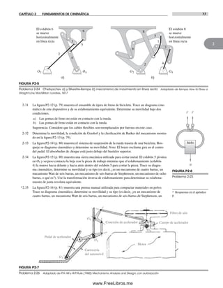 CAPÍTULO 2 FUNDAMENTOS DE CINEMÁTICA 77
2
2-31 La figura P2-12 (p. 79) muestra el ensamble de tijera de freno de bicicleta. Trace un diagrama cine-
mático de este dispositivo y de su eslabonamiento equivalente. Determine su movilidad bajo dos
condiciones.
a) Las gomas de freno no están en contacto con la rueda.
b) Las gomas de freno están en contacto con la rueda.
Sugerencia: Considere que los cables flexibles son reemplazados por fuerzas en este caso.
2-32 Determine la movilidad, la condición de Grashof y la clasificación de Barker del mecanismo mostra-
do en la figura P2-13 (p. 79).
2-33 La figura P2-14 (p. 80) muestra el sistema de suspensión de la rueda trasera de una bicicleta. Bos-
queje su diagrama cinemático y determine su movilidad. Nota: El brazo oscilante gira en el centro
del pedal. El absorbedor de choque está justo debajo del bastidor superior.
2-34 La figura P2-15 (p. 80) muestra una sierra mecánica utilizada para cortar metal. El eslabón 5 pivotea
en O5 y su peso contacta la hoja con la pieza de trabajo mientras que el eslabonamiento (eslabón
4) la mueve hacia delante y hacia atrás dentro del eslabón 5 para cortar la pieza. Trace su diagra-
ma cinemático, determine su movilidad y su tipo (es decir, ¿es un mecanismo de cuatro barras, un
mecanismo Watt de seis barras, un mecanismo de seis barras de Stephenson, un mecanismo de ocho
barras, o qué es?). Use la transformación inversa de eslabonamiento para determinar su eslabona-
miento de junta revoluta equivalente.
*2.35 La figura P2-16 (p. 81) muestra una prensa manual utilizada para compactar materiales en polvo.
Trace su diagrama cinemático, determine su movilidad y su tipo (es decir, ¿es un mecanismo de
cuatro barras, un mecanismo Watt de seis barras, un mecanismo de seis barras de Stephenson, un
FIGURA P2-5
Problema 2-24 Chebyschev a) y Silvestre-Kempe b) mecanismo de movimiento en línea recta Adaptado de Kempe, How to Draw a
Straight Line, MacMillan: Londres, 1877
El eslabón 6
se mueve
horizontalmente
en línea recta
El eslabón 8
se mueve
horizontalmente
en línea recta
O2 O4
a) b)
O2 O4
2
3
4
5
6
2
3
4
5
6
8
7
FIGURA P2-6
Problema 2-25
W
F F
hielo
FIGURA P2-7
Problema 2-26 Adaptado de P.H. Hill y W.P. Rule (1960) Mechanisms: Analysis and Design, con autorización
O2
O4
O6
Cuerpo de acelerador
Filtro de aire
Pedal de acelerador
Carrocería
del automóvil
Motor
Conexión de acelerador
O8
* Respuestas en el apéndice
F.
Norton02.indd 77Norton02.indd 77 1/29/09 6:38:07 PM1/29/09 6:38:07 PM
www.FreeLibros.me
 