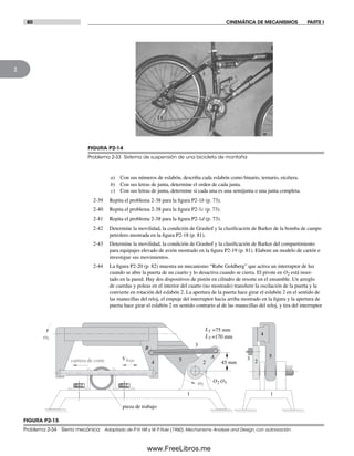80 CINEMÁTICA DE MECANISMOS PARTE I
2
FIGURA P2-14
Problema 2-33 Sistema de suspensión de una bicicleta de montaña
FIGURA P2-15
Problema 2-34 Sierra mecánica Adaptado de P. H. Hill y W. P. Rule (1960). Mechanisms: Analysis and Design, con autorización.
A
B
O2 O5w2
Vhoja 2
3
4 5 2
3 5
4
pieza de trabajo
1 1
w5
carrera de corte 45 mm
L3 =170 mm
L2 =75 mm
a) Con sus números de eslabón, describa cada eslabón como binario, ternario, etcétera.
b) Con sus letras de junta, determine el orden de cada junta.
c) Con sus letras de junta, determine si cada una es una semijunta o una junta completa.
2-39 Repita el problema 2-38 para la figura P2-1b (p. 73).
2-40 Repita el problema 2-38 para la figura P2-1c (p. 73).
2-41 Repita el problema 2-38 para la figura P2-1d (p. 73).
2-42 Determine la movilidad, la condición de Grashof y la clasificación de Barker de la bomba de campo
petrolero mostrada en la figura P2-18 (p. 81).
2-43 Determine la movilidad, la condición de Grashof y la clasificación de Barker del compartimiento
para equipajes elevado de avión mostrado en la figura P2-19 (p. 81). Elabore un modelo de cartón e
investigue sus movimientos.
2-44 La figura P2-20 (p. 82) muestra un mecanismo “Rube Goldberg” que activa un interruptor de luz
cuando se abre la puerta de un cuarto y lo desactiva cuando se cierra. El pivote en O2 está inser-
tado en la pared. Hay dos dispositivos de pistón en cilindro de resorte en el ensamble. Un arreglo
de cuerdas y poleas en el interior del cuarto (no mostrado) transfiere la oscilación de la puerta y la
convierte en rotación del eslabón 2. La apertura de la puerta hace girar el eslabón 2 en el sentido de
las manecillas del reloj, el empuje del interruptor hacia arriba mostrado en la figura y la apertura de
puerta hace girar el eslabón 2 en sentido contrario al de las manecillas del reloj, y tira del interruptor
Norton02.indd 80Norton02.indd 80 1/29/09 6:38:09 PM1/29/09 6:38:09 PM
www.FreeLibros.me
 