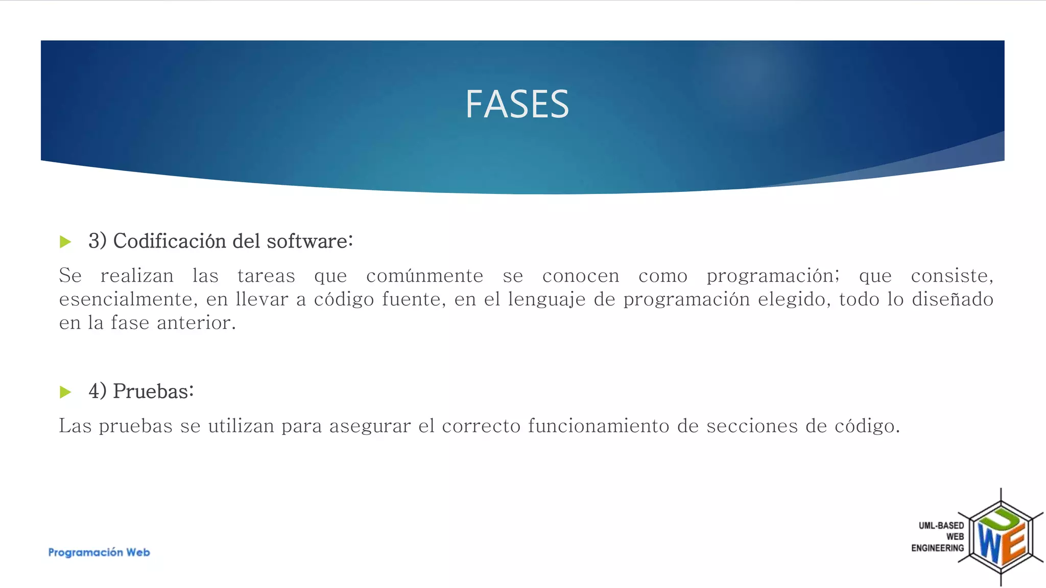  3) Codificación del software:
Se realizan las tareas que comúnmente se conocen como programación; que consiste,
esencialmente, en llevar a código fuente, en el lenguaje de programación elegido, todo lo diseñado
en la fase anterior.
 4) Pruebas:
Las pruebas se utilizan para asegurar el correcto funcionamiento de secciones de código.
FASES
 