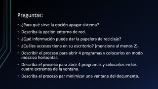 Preguntas:
• ¿Para qué sirve la opción apagar sistema?
• Describa la opción entorno de red.
• ¿Qué información puede dar la papelera de reciclaje?
• ¿Cuáles accesos tiene en su escritorio? (mencione al menos 2).
• Describir el proceso para abrir 4 programas y colocarlos en modo
mosaico horizontal.
• Describa el proceso para abrir 4 programas y colocarlos en los
cuatro extremos de la ventana.
• Describa el proceso par minimizar una ventana del documento.
 