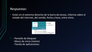 Respuestas:
• Están en el extremo derecho de la barra de tareas, informa sobre el
estado del internet, del sonido, fecha y hora, entre otros.
• - Pantalla de bloqueo
- Menú de inicio (metro)
- Tienda de aplicaciones.
 