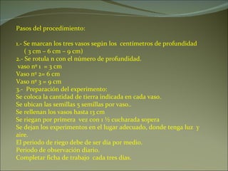 Pasos del procedimiento: 1.- Se marcan los tres vasos según los  centímetros de profundidad ( 3 cm – 6 cm – 9 cm) 2.- Se rotula n con el número de profundidad. vaso nº 1  = 3 cm Vaso nº 2= 6 cm Vaso nº 3 = 9 cm 3.-  Preparación del experimento: Se coloca la cantidad de tierra indicada en cada vaso.  Se ubican las semillas 5 semillas por vaso.. Se rellenan los vasos hasta 13 cm Se riegan por primera  vez con 1 ½ cucharada sopera Se dejan los experimentos en el lugar adecuado, donde tenga luz  y aire. El periodo de riego debe de ser día por medio. Periodo de observación diario. Completar ficha de trabajo  cada tres días. 